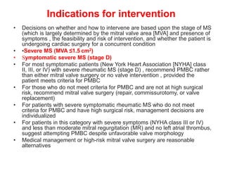 Indications for intervention
• Decisions on whether and how to intervene are based upon the stage of MS
(which is largely determined by the mitral valve area [MVA] and presence of
symptoms , the feasibility and risk of intervention, and whether the patient is
undergoing cardiac surgery for a concurrent condition
• •Severe MS (MVA ≤1.5 cm2)
• Symptomatic severe MS (stage D)
• For most symptomatic patients (New York Heart Association [NYHA] class
II, III, or IV) with severe rheumatic MS (stage D) , recommend PMBC rather
than either mitral valve surgery or no valve intervention , provided the
patient meets criteria for PMBC
• For those who do not meet criteria for PMBC and are not at high surgical
risk, recommend mitral valve surgery (repair, commissurotomy, or valve
replacement)
• For patients with severe symptomatic rheumatic MS who do not meet
criteria for PMBC and have high surgical risk, management decisions are
individualized
• For patients in this category with severe symptoms (NYHA class III or IV)
and less than moderate mitral regurgitation (MR) and no left atrial thrombus,
suggest attempting PMBC despite unfavorable valve morphology
• Medical management or high-risk mitral valve surgery are reasonable
alternatives
 