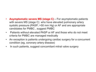 • Asymptomatic severe MS (stage C) – For asymptomatic patients
with severe MS (stage C) who have elevated pulmonary artery
systolic pressure (PASP; >50 mm Hg) or AF and are appropriate
candidates for PMBC , suggest PMBC
• Patients without elevated PASP or AF and those who do not meet
criteria for PMBC are managed medically
• An exception is patients undergoing cardiac surgery for a concurrent
condition (eg, coronary artery disease)
• In such patients, suggest concomitant mitral valve surgery
 