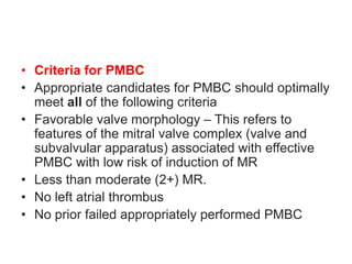 • Criteria for PMBC
• Appropriate candidates for PMBC should optimally
meet all of the following criteria
• Favorable valve morphology – This refers to
features of the mitral valve complex (valve and
subvalvular apparatus) associated with effective
PMBC with low risk of induction of MR
• Less than moderate (2+) MR.
• No left atrial thrombus
• No prior failed appropriately performed PMBC
 
