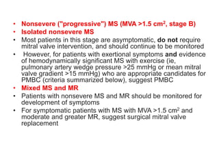 • Nonsevere ("progressive") MS (MVA >1.5 cm2, stage B)
• Isolated nonsevere MS
• Most patients in this stage are asymptomatic, do not require
mitral valve intervention, and should continue to be monitored
• However, for patients with exertional symptoms and evidence
of hemodynamically significant MS with exercise (ie,
pulmonary artery wedge pressure >25 mmHg or mean mitral
valve gradient >15 mmHg) who are appropriate candidates for
PMBC (criteria summarized below), suggest PMBC
• Mixed MS and MR
• Patients with nonsevere MS and MR should be monitored for
development of symptoms
• For symptomatic patients with MS with MVA >1.5 cm2 and
moderate and greater MR, suggest surgical mitral valve
replacement
 