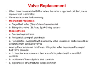 Valve Replacement
• When there is associated MR or when the valve is rigid and calcified, valve
replacement is indicated
• Valve replacement is done using:
• Mechanical Prosthesis
• a. Caged ball valve (Starr-Edwards prosthesis)
• b. Tilting-disc valve (St Jude, Bjork-Shiley valves)
• Bioprosthesis
• a. Porcine bioprosthesis
• b. Pericardial xenograft prosthesis
• c. Homografts—Autograft with pulmonary valve in cases of aortic valve IE or
allografts from cadaveric valves
• Among the mechanical prosthesis, tilting-disc valve is preferred to caged
ball valve because:
• a. It occupies less space and hence useful in patients with a small left
ventricle
• b. Incidence of haemolysis is less common
• c. Incidence of strut fractures is less common
 