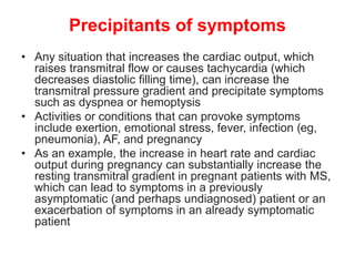 Precipitants of symptoms
• Any situation that increases the cardiac output, which
raises transmitral flow or causes tachycardia (which
decreases diastolic filling time), can increase the
transmitral pressure gradient and precipitate symptoms
such as dyspnea or hemoptysis
• Activities or conditions that can provoke symptoms
include exertion, emotional stress, fever, infection (eg,
pneumonia), AF, and pregnancy
• As an example, the increase in heart rate and cardiac
output during pregnancy can substantially increase the
resting transmitral gradient in pregnant patients with MS,
which can lead to symptoms in a previously
asymptomatic (and perhaps undiagnosed) patient or an
exacerbation of symptoms in an already symptomatic
patient
 