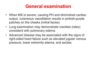 General examination
• When MS is severe, causing PH and diminished cardiac
output, cutaneous vasodilation results in pinkish-purple
patches on the cheeks (mitral facies)
• Lung examination may demonstrate crackles (rales)
consistent with pulmonary edema
• Advanced disease may be associated with the signs of
right-sided heart failure such as elevated jugular venous
pressure, lower extremity edema, and ascites
 