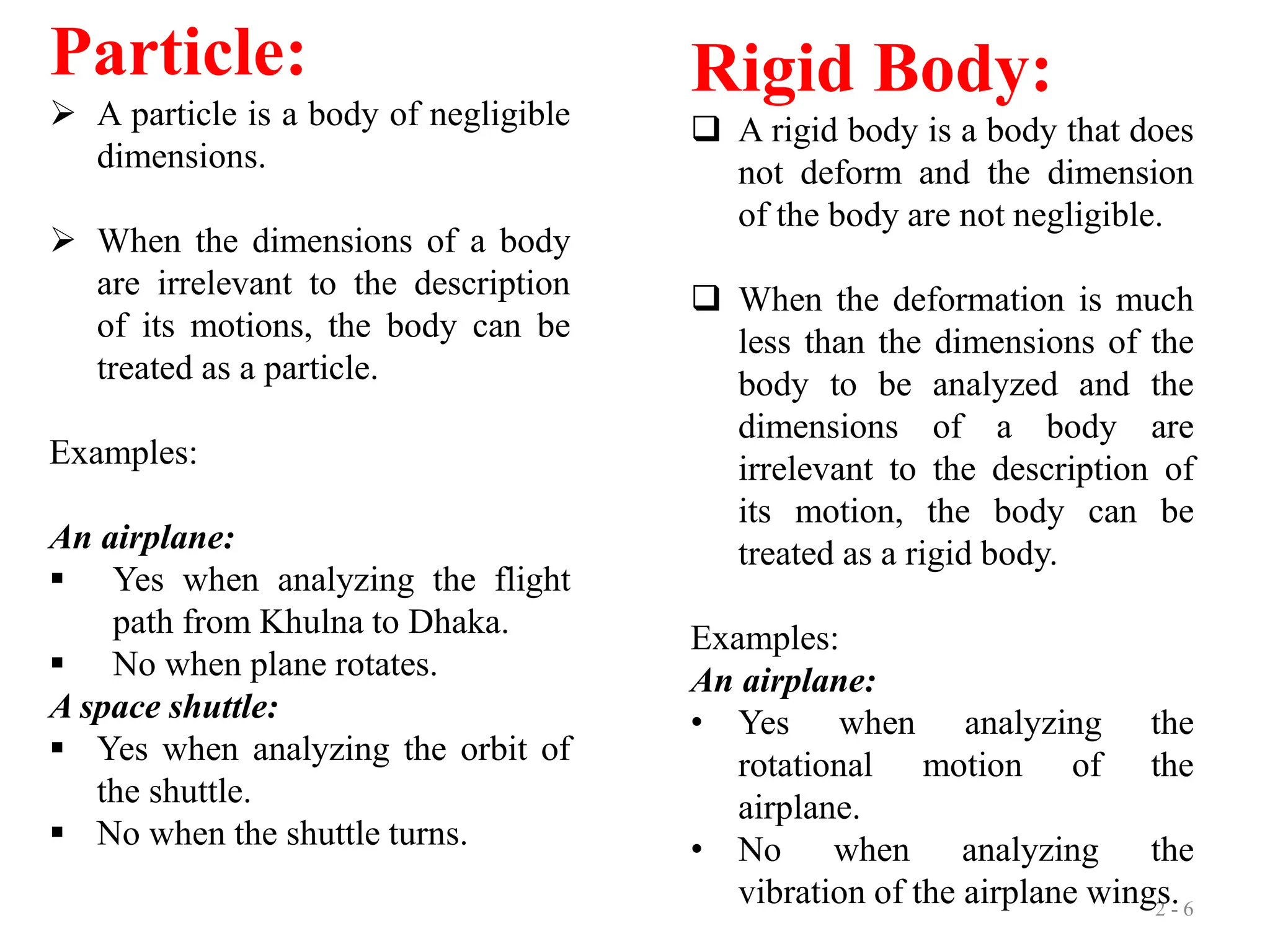 2 - 6
Particle:
 A particle is a body of negligible
dimensions.
 When the dimensions of a body
are irrelevant to the description
of its motions, the body can be
treated as a particle.
Examples:
An airplane:
 Yes when analyzing the flight
path from Khulna to Dhaka.
 No when plane rotates.
A space shuttle:
 Yes when analyzing the orbit of
the shuttle.
 No when the shuttle turns.
Rigid Body:
 A rigid body is a body that does
not deform and the dimension
of the body are not negligible.
 When the deformation is much
less than the dimensions of the
body to be analyzed and the
dimensions of a body are
irrelevant to the description of
its motion, the body can be
treated as a rigid body.
Examples:
An airplane:
• Yes when analyzing the
rotational motion of the
airplane.
• No when analyzing the
vibration of the airplane wings.
 