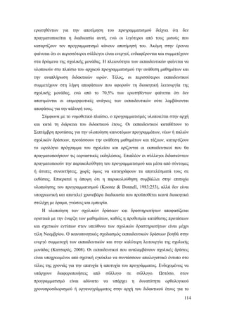 114
ερωτηθέντων για την αποτίμηση του προγραμματισμού δείχνει ότι δεν
πραγματοποιείται η διαδικασία αυτή, ενώ οι λιγότεροι από τους μισούς που
καταρτίζουν τον προγραμματισμό κάνουν αποτίμησή του. Ακόμη στην έρευνα
φαίνεται ότι οι περισσότεροι σύλλογοι είναι ενεργοί, ενδιαφέρονται και συμμετέχουν
στα δρώμενα της σχολικής μονάδας. Η πλειονότητα των εκπαιδευτικών φαίνεται να
υλοποιούν στο πλαίσιο του αρχικού προγραμματισμού την ανάθεση μαθημάτων και
την αναπλήρωση διδακτικών ωρών. Τέλος, οι περισσότεροι εκπαιδευτικοί
συμμετέχουν στη λήψη αποφάσεων που αφορούν τη διοικητική λειτουργία της
σχολικής μονάδας, ενώ από το 70,5% των ερωτηθέντων φαίνεται ότι δεν
αποτιμώνται οι επιμορφωτικές ανάγκες των εκπαιδευτικών ούτε λαμβάνονται
αποφάσεις για την κάλυψή τους.
Σύμφωνα με το νομοθετικό πλαίσιο, ο προγραμματισμός υλοποιείται στην αρχή
και κατά τη διάρκεια του διδακτικού έτους. Οι εκπαιδευτικοί καταθέτουν το
Σεπτέμβρη προτάσεις για την υλοποίηση καινοτόμων προγραμμάτων, νέων ή παλιών
σχολικών δράσεων, προτάσσουν την ανάθεση μαθημάτων και τάξεων, καταρτίζουν
το ωρολόγιο πρόγραμμα του σχολείου και ορίζονται οι εκπαιδευτικοί που θα
πραγματοποιήσουν τις εορταστικές εκδηλώσεις. Επιπλέον οι σύλλογοι διδασκόντων
πραγματοποιούν την παρακολούθηση του προγραμματισμού και μέσα από σύντομες
ή άτυπες συναντήσεις, χωρίς όμως να καταγράφουν τα αποτελέσματά τους σε
εκθέσεις. Επικρατεί η άποψη ότι η παρακολούθηση συμβάλλει στην επιτυχία
υλοποίησης του προγραμματισμού (Koontz & Donnell, 1983:253), αλλά δεν είναι
υποχρεωτική και αποτελεί χρονοβόρα διαδικασία που προϋποθέτει ικανά διοικητικά
στελέχη με όραμα, γνώσεις και εμπειρία.
Η υλοποίηση των σχολικών δράσεων και δραστηριοτήτων αποφασίζεται
οριστικά με την έναρξη των μαθημάτων, καθώς η προθεσμία κατάθεσης προτάσεων
και σχετικών εντύπων στον υπεύθυνο των σχολικών δραστηριοτήτων είναι μέχρι
τέλη Νοεμβρίου. Ο ικανοποιητικός σχεδιασμός εκπαιδευτικών δράσεων βοηθά στην
ενεργό συμμετοχή των εκπαιδευτικών και στην καλύτερη λειτουργία της σχολικής
μονάδας (Κατσαρός, 2008). Οι εκπαιδευτικοί που αναλαμβάνουν σχολικές δράσεις
είναι υποχρεωμένοι από σχετική εγκύκλιο να συντάσσουν απολογιστικό έντυπο στο
τέλος της χρονιάς για την επιτυχία ή αποτυχία του προγράμματος. Ενδεχομένως να
υπάρχουν διαφοροποιήσεις από σύλλογο σε σύλλογο. Ωστόσο, στον
προγραμματισμό είναι αδύνατο να υπάρχει η δυνατότητα ορθολογικού
χρονοπροσδιορισμού ή οργανογράμματος στην αρχή του διδακτικού έτους για το
 