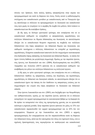 115
σύνολο των δράσεων, διότι πολλές δράσεις αποφασίζονται στην πορεία του
προγραμματισμού και κατά τη διάρκεια του έτους. Εκτός αυτού η καθυστερημένη
στελέχωση των εκπαιδευτικών μονάδων με εκπαιδευτικούς από το Υπουργείο έχει
ως αποτέλεσμα οι σύλλογοι να προγραμματίζουν το διοικητικό και εκπαιδευτικό
τους έργο χωρίς να γνωρίζουν το τι ακριβώς θα συμβεί στο μέλλον, διότι λείπουν οι
εκπαιδευτικοί που θα αναλάβουν δράσεις.
β) Ως προς το δεύτερο ερευνητικό ερώτημα, που αναφέρεται στο αν οι
εκπαιδευτικοί επιθυμούν να ενισχυθούν οι αποφασιστικές αρμοδιότητες του
συλλόγου διδασκόντων σε θέματα διδασκαλίας και διοικητικά, τα αποτελέσματα
έδειξαν ότι οι εκπαιδευτικοί θεωρούν σημαντική τη συμβολή του συλλόγου
διδασκόντων στη λήψη αποφάσεων για διδακτικά θέματα και διοικητικά, και
επιθυμούν ταυτόχρονα ο σύλλογος διδασκόντων να ενισχυθεί με περισσότερες
αρμοδιότητες. Ελάχιστοι εκπαιδευτικοί απαντούν ότι δεν συμμετέχουν ικανοποιητικά
στη διαδικασία λήψης απόφασης για διοικητικά και διδακτικά θέματα, οι οποίοι δεν
έχουν έντονη διάθεση για μεγαλύτερη συμμετοχή. Ομοίως με την παρούσα έρευνα,
στις έρευνες των Κουσουλού και συν. (2004), Κουλουμπαρίτση και συν.(2007),
Λαζαρίδου και Αντωνίου (2017) φαίνεται ότι οι εκπαιδευτικοί επιθυμούν την
αναβάθμιση του ρόλου του συλλόγου διδασκόντων ως συλλογικό όργανο.
γ) Ως προς το τρίτο ερευνητικό ερώτημα, που αναφέρεται στο αν ο σύλλογος
διδασκόντων διαθέτει τις απαραίτητες γνώσεις και δεξιότητες για περισσότερες
αρμοδιότητες σε διδακτικό και διοικητικό επίπεδο, τα αποτελέσματα έδειξαν ότι οι
εκπαιδευτικοί έχουν την άποψη ότι δεν διαθέτουν τις απαραίτητες γνώσεις για να
συμμετάσχουν πιο ενεργά στη λήψη αποφάσεων σε διοικητικό και διδακτικό
επίπεδο.
Στην έρευνα Λιακοπούλου και συν. (2003), που διεξήχθη πριν την θεσμοθέτηση
του καθηκοντολογίου, ομοίως με την παρούσα έρευνα, φαίνεται ότι οι σύλλογοι
καταρτίζουν τον αρχικό προγραμματισμό σε ικανοποιητικό βαθμό με τη διαφορά ότι
θα πρέπει να καταρτιστεί στο τέλος της προηγούμενης χρονιάς για να οργανωθεί
καλύτερα η σχολική μονάδα. Στην παρούσα έρευνα φαίνεται ότι μόλις το 33% των
εκπαιδευτικών παρακολουθεί τον αρχικό προγραμματισμό και το 42% δεν τον
αναμορφώνει. Σύμφωνα με την Λιακοπούλου και συν. (2003) ο αρχικός
προγραμματισμός δεν αναμορφώνεται και δεν παρακολουθείται κατά τη διάρκεια
του διδακτικού έτους, αλλά και δεν αποτιμάται στο τέλος του σχολικού έτους, ενώ οι
σχολικές δραστηριότητές τους περιορίζονται σε παιδαγωγικά και εκπαιδευτικά
 