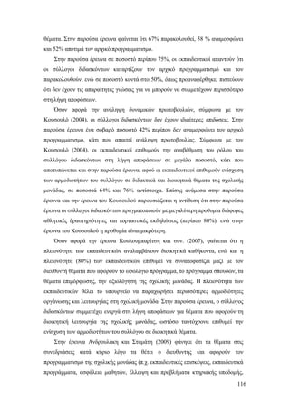 116
θέματα. Στην παρούσα έρευνα φαίνεται ότι 67% παρακολουθεί, 58 % αναμορφώνει
και 52% αποτιμά τον αρχικό προγραμματισμό.
Στην παρούσα έρευνα σε ποσοστό περίπου 75%, οι εκπαιδευτικοί απαντούν ότι
οι σύλλογοι διδασκόντων καταρτίζουν τον αρχικό προγραμματισμό και τον
παρακολουθούν, ενώ σε ποσοστό κοντά στο 50%, όπως προαναφέρθηκε, πιστεύουν
ότι δεν έχουν τις απαραίτητες γνώσεις για να μπορούν να συμμετέχουν περισσότερο
στη λήψη αποφάσεων.
Όσον αφορά την ανάληψη δυναμικών πρωτοβουλιών, σύμφωνα με τον
Κουσουλό (2004), οι σύλλογοι διδασκόντων δεν έχουν ιδιαίτερες επιδόσεις. Στην
παρούσα έρευνα ένα σοβαρό ποσοστό 42% περίπου δεν αναμορφώνει τον αρχικό
προγραμματισμό, κάτι που απαιτεί ανάληψη πρωτοβουλίας. Σύμφωνα με τον
Κουσουλό (2004), οι εκπαιδευτικοί επιθυμούν την αναβάθμιση του ρόλου του
συλλόγου διδασκόντων στη λήψη αποφάσεων σε μεγάλο ποσοστό, κάτι που
αποτυπώνεται και στην παρούσα έρευνα, αφού οι εκπαιδευτικοί επιθυμούν ενίσχυση
των αρμοδιοτήτων του συλλόγου σε διδακτικά και διοικητικά θέματα της σχολικής
μονάδας, σε ποσοστά 64% και 76% αντίστοιχα. Επίσης ανάμεσα στην παρούσα
έρευνα και την έρευνα του Κουσουλού παρουσιάζεται η αντίθεση ότι στην παρούσα
έρευνα οι σύλλογοι διδασκόντων πραγματοποιούν με μεγαλύτερη προθυμία διάφορες
αθλητικές δραστηριότητες και εορταστικές εκδηλώσεις (περίπου 80%), ενώ στην
έρευνα του Κουσουλού η προθυμία είναι μικρότερη.
Όσον αφορά την έρευνα Κουλουμπαρίτση και συν. (2007), φαίνεται ότι η
πλειονότητα των εκπαιδευτικών αναλαμβάνουν διοικητικά καθήκοντα, ενώ και η
πλειονότητα (80%) των εκπαιδευτικών επιθυμεί να συναποφασίζει μαζί με τον
διευθυντή θέματα που αφορούν το ωρολόγιο πρόγραμμα, το πρόγραμμα σπουδών, τα
θέματα επιμόρφωσης, την αξιολόγηση της σχολικής μονάδας. Η πλειονότητα των
εκπαιδευτικών θέλει το υπουργείο να παραχωρήσει περισσότερες αρμοδιότητες
οργάνωσης και λειτουργίας στη σχολική μονάδα. Στην παρούσα έρευνα, ο σύλλογος
διδασκόντων συμμετέχει ενεργά στη λήψη αποφάσεων για θέματα που αφορούν τη
διοικητική λειτουργία της σχολικής μονάδας, ωστόσο ταυτόχρονα επιθυμεί την
ενίσχυση των αρμοδιοτήτων του συλλόγου σε διοικητικά θέματα.
Στην έρευνα Ανδρουλάκη και Σταμάτη (2009) φάνηκε ότι τα θέματα στις
συνεδριάσεις κατά κύριο λόγο τα θέτει ο διευθυντής και αφορούν τον
προγραμματισμό της σχολικής μονάδας (π.χ. εκπαιδευτικές επισκέψεις, εκπαιδευτικά
προγράμματα, ασφάλεια μαθητών, έλλειψη και προβλήματα κτηριακής υποδομής,
 