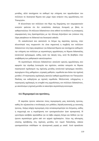 119
μονάδας, αλλά ταυτόχρονα να επιθυμεί την ενίσχυση των αρμοδιοτήτων του
συλλόγου σε διοικητικά θέματα που μέχρι τώρα ανήκουν στις αρμοδιότητες του
Υπουργείου.
Η πλειονότητα των συλλόγων στο θέμα της διαχείρισης των επιμορφωτικών
αναγκών φαίνεται ότι δεν αναπτύσσει ιδιαίτερη δυναμική με βάση το
καθηκοντολόγιο. Οι σύλλογοι διδασκόντων είναι πιθανό να συνδέουν τις ανεπαρκείς
επιμορφωτικές τους δραστηριότητες με την έλλειψη δεξιοτήτων και γνώσεων στη
λήψη αποφάσεων σε διδακτικό και διοικητικό επίπεδο.
Οι εκπαιδευτικοί που αποτελούν το δείγμα της παρούσας έρευνας, στην
πλειονότητά τους συμφωνούν ότι είναι σημαντική η συμβολή του συλλόγου
διδασκόντων στη λήψη αποφάσεων για διδακτικά θέματα και ταυτόχρονα επιθυμούν
την ενίσχυση του συλλόγου με περισσότερες αρμοδιότητες σε θέματα διδασκαλίας
(αναλυτικό πρόγραμμα), καθώς κατά την άποψή τους, αυτό θα βοηθήσει στην
αναβάθμιση των μαθησιακών αποτελεσμάτων.
Οι περισσότεροι σύλλογοι διδασκόντων επιτελούν αρκετές αρμοδιότητες που
αφορούν την εύρυθμη λειτουργία του σχολείου, ωστόσο υστερούν σε θέματα
στρατηγικού σχεδιασμού της σχολικής μονάδας (αναλυτικό πρόγραμμα σπουδών,
περιεχόμενο ύλης μαθημάτων, εγγραφές μαθητών, νομοθεσία που διέπει την σχολική
μονάδα ). Ο στρατηγικός σχεδιασμός αποτελεί καθαρά αρμοδιότητα του Υπουργείου
Παιδείας και καθορίζεται με σχετική νομοθεσία. Μελλοντικά, ενδεχομένως ο
στρατηγικός σχεδιασμός να ενταχθεί στις αρμοδιότητες του συλλόγου διδασκόντων,
με αποτέλεσμα η σχολική μονάδα να αποκτήσει περισσότερη αυτονομία.
4.4. Περιορισμοί και προτάσεις.
Η παρούσα έρευνα υπόκειται στους περιορισμούς μιας ποσοτικής έρευνας,
καθώς δεν αξιοποιείται ο συνδυασμός των μεθόδων, δηλαδή ποσοτικής με ποιοτικής
έρευνας. Ακόμη υπήρξε περιορισμός στην ανταποκρισιμότητα του δείγματος, καθώς
η συμμετοχή και η συμπλήρωση των ερωτηματολογίων ήταν προαιρετική. Η
ερευνήτρια κατέβαλε προσπάθεια για να λάβει επαρκές δείγμα και διέθεσε για την
έρευνα περισσότερο χρόνο από τον αρχικά σχεδιασμένο. Λόγω της αδυναμίας
εύκολης πρόσβασης στις σχολικές μονάδες του νομού Χαλκιδικής, κάποια
ερωτηματολόγια στάλθηκαν σε ηλεκτρονική μορφή με email. Αυτό προκάλεσε
 