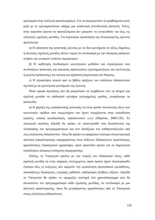 120
αργοπορία στην συλλογή αποτελεσμάτων. Για να περιοριστούν τα προβλήματα αυτά,
μαζί με το ερωτηματολόγιο υπήρχε μια αναλυτική συνοδευτική επιστολή. Τέλος,
στην παρούσα έρευνα τα αποτελέσματα δεν μπορούν να γενικευθούν για όλες τις
ελληνικές σχολικές μονάδες. Για περαιτέρω αξιοποίηση της συγκεκριμένης έρευνας
προτείνεται:
α) Η επέκταση της ποσοτικής έρευνας με τα ίδια ερωτήματα σε άλλες δημόσιες
ή ιδιωτικές σχολικές μονάδες άλλων νομών σε συνδυασμό με την σύγκριση απόψεων
ανδρών και γυναικών ή άλλων παραμέτρων.
β) Η υιοθέτηση συνδυασμού ερευνητικών μεθόδων και στρατηγικών που
συνδυάζουν ποσοτικές και ποιοτικές προσεγγίσεις (ερωτηματολόγιο και συνέντευξη
ή μελέτη περίπτωσης) για έγκυρη και αξιόπιστη διερεύνηση του θέματος.
γ) Η αξιοποίηση υλικού από το βιβλίο πράξεων του συλλόγου διδασκόντων
σχετικά με τα ερευνητικά ερωτήματα της έρευνας.
Όσον αφορά προτάσεις που θα μπορούσαν να συμβάλουν στο να πληροί μια
σχολική μονάδα τα επιθυμητά κριτήρια επιτυχημένης ομάδας, αναφέρουμε τα
ακόλουθα:
α) Η χάραξη της εκπαιδευτικής πολιτικής να είναι προϊόν συναίνεσης όλων των
κοινωνικών ομάδων που συμμετέχουν και έχουν συμφέροντα στην εκπαίδευση
(κράτος, τοπική αυτοδιοίκηση, εκπαιδευτικοί κ.ά.) (Μπρίνια, 2008:126). Το
υπουργείο παιδείας δηλαδή θα πρέπει να επικεντρωθεί στη διευκόλυνση της
υλοποίησης του προγραμματισμού και των διατάξεων του καθηκοντολογίου από
τους συλλόγους διδασκόντων. Ίσως θα πρέπει να εφαρμόσει λιγότερο συγκεντρωτική
πολιτική (αποκέντρωση), παραχωρώντας στον σύλλογο διδασκόντων περισσότερες
αρμοδιότητες στρατηγικού χαρακτήρα, αφού φροντίσει πρώτα για τη δημιουργία
κατάλληλου κλίματος (ενίσχυση επιμόρφωσης).
Επίσης, το Υπουργείο οφείλει με την έναρξη του διδακτικού έτους, κάθε
σχολική μονάδα να είναι επαρκώς στελεχωμένη, αφού πρώτα έχουν διεκπεραιωθεί
έγκαιρα όλες οι ενέργειες που αφορούν την μετακίνηση προσωπικού (μεταθέσεις,
αποσπάσεις), διορισμούς, εγγραφές μαθητών, καθορισμός πλήθους τάξεων. Δηλαδή
το Υπουργείο θα πρέπει να εφαρμόζει αυστηρά ένα χρονοδιάγραμμα που θα
διευκολύνει τον προγραμματισμό κάθε σχολικής μονάδας, σε συνδυασμό με μια
πολιτική αποκέντρωσης, όπου θα μεταφέρονται αρμοδιότητες από το Υπουργείο
στους συλλόγους διδασκόντων.
 