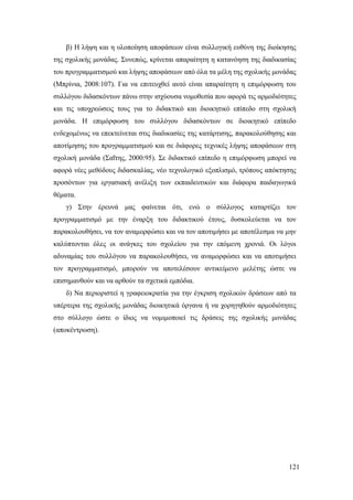 121
β) Η λήψη και η υλοποίηση αποφάσεων είναι συλλογική ευθύνη της διοίκησης
της σχολικής μονάδας. Συνεπώς, κρίνεται απαραίτητη η κατανόηση της διαδικασίας
του προγραμματισμού και λήψης αποφάσεων από όλα τα μέλη της σχολικής μονάδας
(Μπρίνια, 2008:107). Για να επιτευχθεί αυτό είναι απαραίτητη η επιμόρφωση του
συλλόγου διδασκόντων πάνω στην ισχύουσα νομοθεσία που αφορά τις αρμοδιότητες
και τις υποχρεώσεις τους για το διδακτικό και διοικητικό επίπεδο στη σχολική
μονάδα. Η επιμόρφωση του συλλόγου διδασκόντων σε διοικητικό επίπεδο
ενδεχομένως να επεκτείνεται στις διαδικασίες της κατάρτισης, παρακολούθησης και
αποτίμησης του προγραμματισμού και σε διάφορες τεχνικές λήψης αποφάσεων στη
σχολική μονάδα (Σαΐτης, 2000:95). Σε διδακτικό επίπεδο η επιμόρφωση μπορεί να
αφορά νέες μεθόδους διδασκαλίας, νέο τεχνολογικό εξοπλισμό, τρόπους απόκτησης
προσόντων για εργασιακή ανέλιξη των εκπαιδευτικών και διάφορα παιδαγωγικά
θέματα.
γ) Στην έρευνά μας φαίνεται ότι, ενώ ο σύλλογος καταρτίζει τον
προγραμματισμό με την έναρξη του διδακτικού έτους, δυσκολεύεται να τον
παρακολουθήσει, να τον αναμορφώσει και να τον αποτιμήσει με αποτέλεσμα να μην
καλύπτονται όλες οι ανάγκες του σχολείου για την επόμενη χρονιά. Οι λόγοι
αδυναμίας του συλλόγου να παρακολουθήσει, να αναμορφώσει και να αποτιμήσει
τον προγραμματισμό, μπορούν να αποτελέσουν αντικείμενο μελέτης ώστε να
επισημανθούν και να αρθούν τα σχετικά εμπόδια.
δ) Να περιοριστεί η γραφειοκρατία για την έγκριση σχολικών δράσεων από τα
υπέρτερα της σχολικής μονάδας διοικητικά όργανα ή να χορηγηθούν αρμοδιότητες
στο σύλλογο ώστε ο ίδιος να νομιμοποιεί τις δράσεις της σχολικής μονάδας
(αποκέντρωση).
 