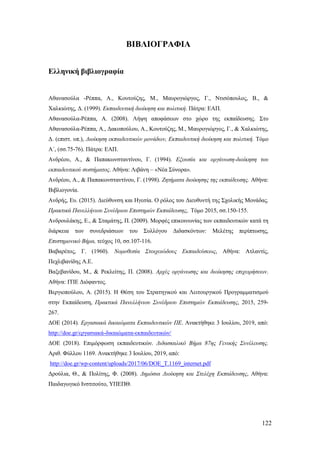 122
ΒΙΒΛΙΟΓΡΑΦΙΑ
Ελληνική βιβλιογραφία
Αθανασούλα -Ρέππα, Α., Κουτούζης, Μ., Μαυρογιώργος, Γ., Ντισόπουλος, Β., &
Χαλκιώτης, Δ. (1999). Εκπαιδευτική διοίκηση και πολιτική. Πάτρα: ΕΑΠ.
Αθανασούλα-Ρέππα, Α. (2008). Λήψη αποφάσεων στο χώρο της εκπαίδευσης. Στο
Αθανασούλα-Ρέππα, Α., Δακοπούλου, Α., Κουτούζης, Μ., Μαυρογιώργος, Γ., & Χαλκιώτης,
Δ. (επιστ. υπ.), Διοίκηση εκπαιδευτικών μονάδων, Εκπαιδευτική διοίκηση και πολιτική. Τόμο
Α΄, (σσ.75-76). Πάτρα: ΕΑΠ.
Ανδρέου, Α., & Παπακωνσταντίνου, Γ. (1994). Εξουσία και οργάνωση-διοίκηση του
εκπαιδευτικού συστήματος. Αθήνα: Λιβάνη – «Νέα Σύνορα».
Ανδρέου, Α., & Παπακωνσταντίνου, Γ. (1998). Ζητήματα διοίκησης της εκπαίδευσης. Αθήνα:
Βιβλιογονία.
Ανδρής, Ευ. (2015). Διεύθυνση και Ηγεσία. Ο ρόλος του Διευθυντή της Σχολικής Μονάδας.
Πρακτικά Πανελλήνιου Συνέδριου Επιστημών Εκπαίδευσης, Τόμο 2015, σσ.150-155.
Ανδρουλάκης, Ε., & Σταμάτης, Π. (2009). Μορφές επικοινωνίας των εκπαιδευτικών κατά τη
διάρκεια των συνεδριάσεων του Συλλόγου Διδασκόντων: Μελέτης περίπτωσης,
Επιστημονικό Βήμα, τεύχος 10, σσ.107-116.
Βαβαρέτος, Γ. (1960). Νομοθεσία Στοιχειώδους Εκπαιδεύσεως, Αθήνα: Ατλαντίς,
Πεχλιβανίδης Α.Ε.
Βαξεβανίδου, Μ., & Ρεκλείτης, Π. (2008). Αρχές οργάνωσης και διοίκησης επιχειρήσεων.
Αθήνα: ΙΤΙΕ Διόφαντος.
Βεργιοπούλου, Α. (2015). Η Θέση του Στρατηγικού και Λειτουργικού Προγραμματισμού
στην Εκπαίδευση, Πρακτικά Πανελλήνιου Συνέδριου Επιστημών Εκπαίδευσης, 2015, 259-
267.
ΔΟΕ (2014). Εργασιακά δικαιώματα Εκπαιδευτικών ΠΕ. Ανακτήθηκε 3 Ιουλίου, 2019, από:
http://doe.gr/εργασιακά-δικαιώματα-εκπαιδευτικών/
ΔΟΕ (2018). Επιμόρφωση εκπαιδευτικών. Διδασκαλικό Βήμα 87ης Γενικής Συνέλευσης.
Αριθ. Φύλλου 1169. Ανακτήθηκε 3 Ιουλίου, 2019, από:
http://doe.gr/wp-content/uploads/2017/06/DOE_T.1169_internet.pdf
Δρούλια, Θ., & Πολίτης, Φ. (2008). Δημόσια Διοίκηση και Στελέχη Εκπαίδευσης, Αθήνα:
Παιδαγωγικό Ινστιτούτο, ΥΠΕΠΘ.
 