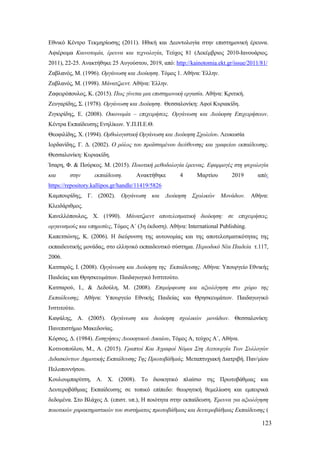 123
Εθνικό Κέντρο Τεκμηρίωσης (2011). Ηθική και Δεοντολογία στην επιστημονική έρευνα.
Αφιέρωμα Καινοτομία, έρευνα και τεχνολογία, Τεύχος 81 (Δεκέμβριος 2010-Ιανουάριος.
2011), 22-25. Ανακτήθηκε 25 Αυγούστου, 2019, από: http://kainotomia.ekt.gr/issue/2011/81/
Ζαβλανός, Μ. (1996). Οργάνωση και Διοίκηση. Τόμος 1. Αθήνα: Έλλην.
Ζαβλανός, Μ. (1998). Μάνατζμεντ. Αθήνα: Έλλην.
Ζαφειρόπουλος, Κ. (2015). Πως γίνεται μια επιστημονική εργασία. Αθήνα: Κριτική.
Ζευγαρίδης, Σ. (1978). Οργάνωση και Διοίκηση. Θεσσαλονίκη: Αφοί Κυριακίδη.
Ζιγκιρίδης, Ε. (2008). Οικονομία – επιχειρήσεις. Οργάνωση και Διοίκηση Επιχειρήσεων.
Κέντρα Εκπαίδευσης Ενηλίκων. Υ.Π.Π.Ε.Θ.
Θεοφιλίδης, Χ. (1994). Ορθολογιστική Οργάνωση και Διοίκηση Σχολείου. Λευκωσία
Ιορδανίδης, Γ. Δ. (2002). Ο ρόλος του προϊσταμένου διεύθυνσης και γραφείου εκπαίδευσης.
Θεσσαλονίκη: Κυριακίδη.
Ίσαρη, Φ. & Πούρκος. Μ. (2015). Ποιοτική μεθοδολογία έρευνας. Εφαρμογές στη ψυχολογία
και στην εκπαίδευση. Ανακτήθηκε 4 Μαρτίου 2019 από:
https://repository.kallipos.gr/handle/11419/5826
Καμπουρίδης, Γ. (2002). Οργάνωση και Διοίκηση Σχολικών Μονάδων. Αθήνα:
Κλειδάριθμος.
Κανελλόπουλος, Χ. (1990). Μάνατζμεντ αποτελεσματική διοίκηση: σε επιχειρήσεις,
οργανισμούς και υπηρεσίες, Τόμος Α΄ (3η έκδοση). Αθήνα: International Publishing.
Καπετσώνης, Κ. (2006). Η διεύρυνση της αυτονομίας και της αποτελεσματικότητας της
εκπαιδευτικής μονάδας, στο ελληνικό εκπαιδευτικό σύστημα. Περιοδικό Νέα Παιδεία τ.117,
2006.
Κατσαρός, Ι. (2008). Οργάνωση και Διοίκηση της Εκπαίδευσης. Αθήνα: Υπουργείο Εθνικής
Παιδείας και Θρησκευμάτων. Παιδαγωγικό Ινστιτούτο.
Κατσαρού, Ι., & Δεδούλη, Μ. (2008). Επιμόρφωση και αξιολόγηση στο χώρο της
Εκπαίδευσης. Αθήνα: Υπουργείο Εθνικής Παιδείας και Θρησκευμάτων. Παιδαγωγικό
Ινστιτούτο.
Καψάλης, Α. (2005). Οργάνωση και διοίκηση σχολικών μονάδων. Θεσσαλονίκη:
Πανεπιστήμιο Μακεδονίας.
Κόρσος, Δ. (1984). Εισηγήσεις Διοικητικού Δικαίου, Τόμος Α, τεύχος Α΄, Αθήνα.
Κοτινοπούλου, Μ., Α. (2015). Γραπτοί Και Άγραφοί Νόμοι Στη Λειτουργία Των Συλλογών
Διδασκόντων Δημοτικής Εκπαίδευσης Της Πρωτοβάθμιάς. Μεταπτυχιακή Διατριβή. Παν/μίου
Πελοποννήσου.
Κουλουμπαρίτση, Α. Χ. (2008). Το διοικητικό πλαίσιο της Πρωτοβάθμιας και
Δευτεροβάθμιας Εκπαίδευσης σε τοπικό επίπεδο: θεωρητική θεμελίωση και εμπειρικά
δεδομένα. Στο Βλάχος Δ. (επιστ. υπ.), Η ποιότητα στην εκπαίδευση. Έρευνα για αξιολόγηση
ποιοτικών χαρακτηριστικών του συστήματος πρωτοβάθμιας και δευτεροβάθμιας Εκπαίδευσης (
 