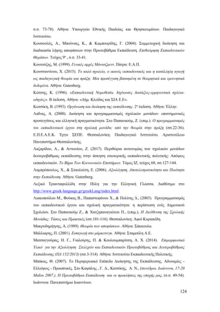 124
σ.σ. 73-78). Αθήνα: Υπουργείο Εθνικής Παιδείας και Θρησκευμάτων. Παιδαγωγικό
Ινστιτούτο.
Κουσουλός, Α., Μπούνιας, Κ., & Καμπουρίδης, Γ. (2004). Συμμετοχική διοίκηση και
διαδικασία λήψης αποφάσεων στην Πρωτοβάθμια Εκπαίδευση. Επιθεώρηση Εκπαιδευτικών
Θεμάτων. Τεύχος 9ο
, σ.σ. 33-41.
Κουτούζης, Μ. (1999). Γενικές αρχές Μάνατζμεντ. Πάτρα: Ε.Α.Π.
Κωνσταντίνου, Χ. (2015). Το καλό σχολείο, ο ικανός εκπαιδευτικός και η κατάλληλη αγωγή
ως παιδαγωγική θεωρία και πράξη: Μια προσέγγιση βασισμένη σε θεωρητικά και ερευνητικά
δεδομένα. Αθήνα: Gutenberg.
Κώτσης, Κ. (1996). «Εκπαιδευτική Νομοθεσία. Ισχύουσες διατάξεις-ερμηνευτικά σχόλια-
οδηγίες». Β έκδοση. Αθήνα: «Δήμ. Κλείδας και ΣΙΑ Ε.Ε».
Κωτσίκη, Β. (1993). Οργάνωση και διοίκηση της εκπαίδευσης. 2η
έκδοση. Αθήνα: Έλλην.
Λαΐνας, Α. (2000). Διοίκηση και προγραμματισμός σχολικών μονάδων: επιστημονικές
προσεγγίσεις και ελληνική πραγματικότητα. Στο Παπαναούμ, Ζ. (επιμ.). Ο προγραμματισμός
του εκπαιδευτικού έργου στη σχολική μονάδα: από την θεωρία στην πράξη (σσ.22-36).
Ε.Π.Ε.Α.Ε.Κ. Έργο ΣΕΠΕ. Θεσσαλονίκη: Παιδαγωγικό Ινστιτούτο. Αριστοτέλειο
Πανεπιστήμιο Θεσσαλονίκης.
Λαζαρίδου, Α., & Αντωνίου, Ζ. (2017). Περιθώρια αυτονομίας των σχολικών μονάδων
δευτεροβάθμιας εκπαίδευσης στην άσκηση εσωτερικής εκπαιδευτικής πολιτικής: Απόψεις
εκπαιδευτικών. Το Βήμα Των Κοινωνικών Επιστήμων. Τόμος ΙΖ, τεύχος 68, σσ.127-144.
Λαμπρόπουλος, Χ., & Σταυλιώτη, Ε. (2006). Αξιολόγηση, Αποτελεσματικότητα και Ποιότητα
στην Εκπαίδευση. Αθήνα: Gutenberg.
Λεξικό Τριανταφυλλίδη στην Πύλη για την Ελληνική Γλώσσα. Διαθέσιμο στο
http://www.greek-language.gr/greekLang/index.html.
Λιακοπούλου Μ., Φούκας Β., Παπαστεφάνου Χ., & Πολίτης Δ., (2003). Προγραμματισμός
του εκπαιδευτικού έργου και σχολική πραγματικότητα: η περίπτωση ενός Δημοτικού
Σχολείου. Στο Παπαναούμ Ζ., & Χατζηπαναγιώτου Π., (επιμ.), Η Διεύθυνση της Σχολικής
Μονάδας: Τάσεις και Πρακτικές (σσ.101-116). Θεσσαλονίκη: Αφοί Κυριακίδη.
Μακρυδημήτρης, Α. (1989). Θεωρία των αποφάσεων. Αθήνα: Σάκκουλα.
Μάλλιαρης, Π. (2001). Εισαγωγή στο μάρκετινγκ. Αθήνα: Σταμούλη Α.Ε.
Ματσαγγούρας, Η. Γ., Γιαλούρης, Π. & Κουλουμπαρίτση, Α. Χ. (2014). Επιμορφωτικό
Υλικό για την Αξιολόγηση Στελεχών και Εκπαιδευτικών Πρωτοβάθμιας και Δευτεροβάθμιας
Εκπαίδευσης (ΠΔ 152/2013) (σσ.3-314). Αθήνα: Ινστιτούτο Εκπαιδευτικής Πολιτικής.
Μπάκας, Θ. (2007). Το Περιφερειακό Επίπεδο Διοίκησης της Εκπαίδευσης. Αδυναμίες -
Ελλείψεις - Προοπτικές. Στο Καψάλης , Γ. Δ., Κατσίκης, Α. Ν., (συνέδριο, Ιωάννινα, 17-20
Μαΐου 2007.), Η Πρωτοβάθμια Εκπαίδευση και οι προκλήσεις της εποχής μας, (σ.σ. 49-54).
Ιωάννινα: Πανεπιστήμιο Ιωαννίνων.
 