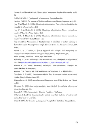 128
Everard, Β., & Morris G. (1996). Effective school management. London, Chapman Pu, pp.53-
74.
Griffin, R.W. (2013). Fundamentals of management. Cengage Learning.
Harrison, F. (1981). The managerial decision-making process. Boston, Houghton, pp.12-13.
Hoy, W. & Miskel, C. (2001). Educational Administration: Theory, Research and Practice
(6th ed.). New York: McGraw-Hill
Hoy, W. K. & Miskel, C. G. (2005). Educational administration. Theory, research and
practice. 7th
Ed., New-York: McGraw-Hill.
Hoy, W.K., & Miskel, C. G. (2007). Educational administration: theory, research and
practice (8th ed.). New York: McGraw-Hill.
Koç, E. S. (2015). An evaluation of the effectiveness of committees of teachers according to
the teachers’ views, Ankara province sample. Procedia-Social and Behavioral Sciences, 174,
pp.3-9.
Koontz H. & O’ Donnell, C. (1983). Οργάνωση και διοίκηση. Μια συστηματική και
ενδεχόμενη ανάλυση διοικητικών λειτουργιών. Τόμος πρώτος. Αθήνα: Παπαζήση.
Kvale, S. (1996). Interviews. London: Sage Publications.
Mintzberg, H. (1975). The manager’s job: Folklore and Fact. Ανακτήθηκε 10 Φεβρουαρίου,
2019, από http://www.PS Goodrich.com/pc/docs/ARTICLES/Managers Job.PDF.
Montana, P.J, & Charnov, B.H (1993). Μάνατζμεντ: Λήψη αποφάσεων: Κατηγορίες και
τρόποι. Εκδόσεις: Κλειδάριθμος.
Montana, PJ, & Charnov, B.H. (2005) «Μάνατζμεντ» 3rd. edition, B. ns, Κλειδάριθμος.
Oppenheim, A. N. (1992). Questionnaire Design, Interviewing and Attitude Measurement.
London: Pinter Publishers Ltdpp.115.
Schermerhorn, J.R. (2012). Introduction to Management, John Wiley & Sons. Inc, Nicosia
pp.215.
Silverman, D., (2006). Interpreting qualitative data: Methods for analyzing talk, text and
interaction. Sage. pp. 323.
Simon, H.A. (1976). Administrative Behavior. Free Press. Νέα Υόρκη.
Wilkerson, S. E. (2012). Assessing teacher attitude toward the inclusion of students with
autism. University of Louisville.
Wren, D. (1979). The Evolution of Management Thought. New York: John Wiley and sons.
 