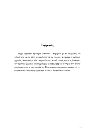 13
Ευχαριστίες
Θερμά ευχαριστώ την κυρία Ευαγγελία Γ. Ψυχογυιού για τις συμβουλές, την
καθοδήγηση και το χρόνο που αφιέρωσε για την εκπόνηση της μεταπτυχιακής μου
εργασίας. Ακόμη ένα μεγάλο ευχαριστώ στους εκπαιδευτικούς και στους διευθυντές
των σχολικών μονάδων που συμμετείχαν με κατανόηση και προθυμία στην έρευνα
συμπληρώνοντας το ερωτηματολόγιο. Τέλος, ευχαριστώ την οικογένειά μου για την
αμέριστη υπομονή και συμπαράσταση σε όλη τη διάρκεια των σπουδών.
 