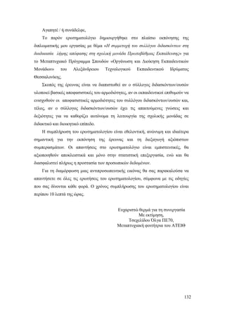 132
Αγαπητέ / ή συνάδελφε,
Το παρόν ερωτηματολόγιο δημιουργήθηκε στο πλαίσιο εκπόνησης της
διπλωματικής μου εργασίας με θέμα «Η συμμετοχή του συλλόγου διδασκόντων στη
διαδικασία λήψης απόφασης στη σχολική μονάδα Πρωτοβάθμιας Εκπαίδευσης» για
το Μεταπτυχιακό Πρόγραμμα Σπουδών «Οργάνωση και Διοίκηση Εκπαιδευτικών
Μονάδων» του Αλεξάνδρειου Τεχνολογικού Εκπαιδευτικού Ιδρύματος
Θεσσαλονίκης.
Σκοπός της έρευνας είναι να διαπιστωθεί αν ο σύλλογος διδασκόντων/ουσών
υλοποιεί βασικές αποφασιστικές του αρμοδιότητες, αν οι εκπαιδευτικοί επιθυμούν να
ενισχυθούν οι αποφασιστικές αρμοδιότητες του συλλόγου διδασκόντων/ουσών και,
τέλος, αν ο σύλλογος διδασκόντων/ουσών έχει τις απαιτούμενες γνώσεις και
δεξιότητες για να καθορίζει αυτόνομα τη λειτουργία της σχολικής μονάδας σε
διδακτικό και διοικητικό επίπεδο.
Η συμπλήρωση του ερωτηματολογίου είναι εθελοντική, ανώνυμη και ιδιαίτερα
σημαντική για την εκπόνηση της έρευνας και τη διεξαγωγή αξιόπιστων
συμπερασμάτων. Οι απαντήσεις στο ερωτηματολόγιο είναι εμπιστευτικές, θα
αξιοποιηθούν αποκλειστικά και μόνο στην στατιστική επεξεργασία, ενώ και θα
διασφαλιστεί πλήρως η προστασία των προσωπικών δεδομένων.
Για τη διαμόρφωση μιας αντιπροσωπευτικής εικόνας θα σας παρακαλούσα να
απαντήσετε σε όλες τις ερωτήσεις του ερωτηματολογίου, σύμφωνα με τις οδηγίες
που σας δίνονται κάθε φορά. Ο χρόνος συμπλήρωσης του ερωτηματολογίου είναι
περίπου 10 λεπτά της ώρας.
Ευχαριστώ θερμά για τη συνεργασία
Με εκτίμηση,
Τσεχελίδου Όλγα ΠΕ70,
Μεταπτυχιακή φοιτήτρια του ΑΤΕΙΘ
 