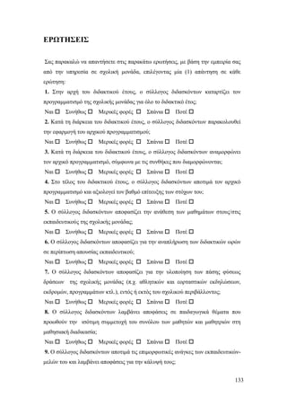 133
ΕΡΩΤΗΣΕΙΣ
Σας παρακαλώ να απαντήσετε στις παρακάτω ερωτήσεις, με βάση την εμπειρία σας
από την υπηρεσία σε σχολική μονάδα, επιλέγοντας μία (1) απάντηση σε κάθε
ερώτηση:
1. Στην αρχή του διδακτικού έτους, ο σύλλογος διδασκόντων καταρτίζει τον
προγραμματισμό της σχολικής μονάδας για όλο το διδακτικό έτος;
Ναι  Συνήθως  Μερικές φορές  Σπάνια  Ποτέ 
2. Κατά τη διάρκεια του διδακτικού έτους, ο σύλλογος διδασκόντων παρακολουθεί
την εφαρμογή του αρχικού προγραμματισμού;
Ναι  Συνήθως  Μερικές φορές  Σπάνια  Ποτέ 
3. Κατά τη διάρκεια του διδακτικού έτους, ο σύλλογος διδασκόντων αναμορφώνει
τον αρχικό προγραμματισμό, σύμφωνα με τις συνθήκες που διαμορφώνονται;
Ναι  Συνήθως  Μερικές φορές  Σπάνια  Ποτέ 
4. Στο τέλος του διδακτικού έτους, ο σύλλογος διδασκόντων αποτιμά τον αρχικό
προγραμματισμό και αξιολογεί τον βαθμό επίτευξης των στόχων του;
Ναι  Συνήθως  Μερικές φορές  Σπάνια  Ποτέ 
5. Ο σύλλογος διδασκόντων αποφασίζει την ανάθεση των μαθημάτων στους/στις
εκπαιδευτικούς της σχολικής μονάδας;
Ναι  Συνήθως  Μερικές φορές  Σπάνια  Ποτέ 
6. Ο σύλλογος διδασκόντων αποφασίζει για την αναπλήρωση των διδακτικών ωρών
σε περίπτωση απουσίας εκπαιδευτικού;
Ναι  Συνήθως  Μερικές φορές  Σπάνια  Ποτέ 
7. Ο σύλλογος διδασκόντων αποφασίζει για την υλοποίηση των πάσης φύσεως
δράσεων της σχολικής μονάδας (π.χ. αθλητικών και εορταστικών εκδηλώσεων,
εκδρομών, προγραμμάτων κτλ.), εντός ή εκτός του σχολικού περιβάλλοντος;
Ναι  Συνήθως  Μερικές φορές  Σπάνια  Ποτέ 
8. Ο σύλλογος διδασκόντων λαμβάνει αποφάσεις σε παιδαγωγικά θέματα που
προωθούν την ισότιμη συμμετοχή του συνόλου των μαθητών και μαθητριών στη
μαθησιακή διαδικασία;
Ναι  Συνήθως  Μερικές φορές  Σπάνια  Ποτέ 
9. Ο σύλλογος διδασκόντων αποτιμά τις επιμορφωτικές ανάγκες των εκπαιδευτικών-
μελών του και λαμβάνει αποφάσεις για την κάλυψή τους;
 
