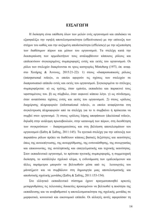 14
ΕΙΣΑΓΩΓΗ
Η διοίκηση είναι υπόθεση όλων των μελών ενός οργανισμού και επιδιώκει να
εξασφαλίζει την υψηλή αποτελεσματικότητα (effectiveness) με την επίτευξη των
στόχων του καθώς και την αυξημένη αποδοτικότητα (efficiency) με την αξιοποίηση
των διαθέσιμων πόρων και μέσων του οργανισμού. Τα στελέχη κατά την
διεκπεραίωση των αρμοδιοτήτων τους αναλαμβάνουν κάποιους ρόλους και
επιδεικνύουν συγκεκριμένες συμπεριφορές εντός και εκτός του οργανισμού. Οι
ρόλοι των στελεχών διακρίνονται σε τρεις κατηγορίες Mintzberg (1973, όπ. αναφ.
στο Χυτήρης & Άννινος, 2015:21-22): 1) στους «διαπροσωπικούς ρόλους
(interpersonal roles)», οι οποίοι αφορούν τις σχέσεις των στελεχών σε
διαπροσωπικό επίπεδο εντός και εκτός του οργανισμού. Συγκεκριμένα το στέλεχος
συμπεριφέρεται: α) ως ηγέτης, όταν εμπνέει, εκπαιδεύει και παρακινεί τους
υφισταμένους του. β) ως σύμβολο, όταν εκφωνεί κάποιο λόγο. γ) ως σύνδεσμος,
όταν αναπτύσσει σχέσεις εντός και εκτός του οργανισμού. 2) στους «ρόλους
διαχείρισης πληροφοριών (informational roles)», οι οποίοι αναφέρονται στη
συγκέντρωση πληροφοριών από τα στελέχη για το τι συμβαίνει ή πρόκειται να
συμβεί στον οργανισμό. 3) στους «ρόλους λήψης αποφάσεων (decisional roles)»,
δηλαδή στην ανάληψη πρωτοβουλιών, στην κατανομή των πόρων, στη διευθέτηση
των συγκρούσεων – διαπραγματεύσεις και στη βελτίωση αποτελεσμάτων του
οργανισμού (Σαΐτη & Σαΐτης, 2011:145). Τα ηγετικά στελέχη για την επίτευξη των
παραπάνω ρόλων πρέπει να διαθέτουν κάποιες βασικές δεξιότητες και ικανότητες
όπως της αυτοεπίγνωσης, της αυτορρύθμισης, της ενσυναίσθησης, της συνεργασίας
και επικοινωνίας, της αντιληπτικής και επαγγελματικής και τεχνικής ικανότητας.
Στον εκπαιδευτικό οργανισμό, το πρότυπο ηγετικής συμπεριφοράς, η συμμετοχική
διοίκηση, το κατάλληλο σχολικό κλίμα, η ενδυνάμωση των εμπλεκόμενων και
άλλες παράμετροι μπορούν να βελτιωθούν μέσα από τις λειτουργίες του
μάνατζμεντ και να συμβάλουν στη δημιουργία μιας αποτελεσματικής και
αποδοτικής σχολικής μονάδας (Σαΐτη & Σαΐτης, 2011:153-154).
Στο ελληνικό εκπαιδευτικό σύστημα έχουν πραγματοποιηθεί αρκετές
μεταρρυθμίσεις τις τελευταίες δεκαετίες προκειμένου να βελτιωθεί η ποιότητα της
εκπαίδευσης και να αναβαθμιστεί η αποτελεσματικότητα της σχολικής μονάδας σε
μορφωτικό, κοινωνικό και οικονομικό επίπεδο. Οι αλλαγές αυτές αφορούσαν τη
 