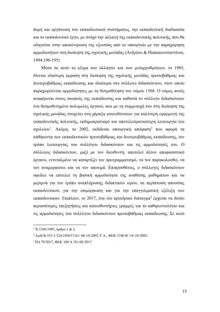 15
δομή και οργάνωση του εκπαιδευτικού συστήματος, την εκπαιδευτική διαδικασία
και το εκπαιδευτικό έργο, με στόχο την αλλαγή της εκπαιδευτικής πολιτικής, που θα
οδηγούσε στην αποκέντρωση της εξουσίας από το υπουργείο με την παραχώρηση
αρμοδιοτήτων στη διοίκηση της σχολικής μονάδας (Ανδρέου & Παπακωνσταντίνου,
1994:190-195)
Μέσα σε αυτό το κλίμα των αλλαγών και των μεταρρυθμίσεων, το 1985,
δίνεται ιδιαίτερη έμφαση στη διοίκηση της σχολικής μονάδας πρωτοβάθμιας και
δευτεροβάθμιας εκπαίδευσης και ιδιαίτερα στο σύλλογο διδασκόντων, στον οποίο
παραχωρούνται αρμοδιότητες με τη θεσμοθέτηση του νόμου 1566. Ο νόμος αυτός
αναφέρεται στους σκοπούς της εκπαίδευσης και καθιστά το σύλλογο διδασκόντων
ένα θεσμοθετημένο πολυμελές όργανο, που με τη συμμετοχή του στη διοίκηση της
σχολικής μονάδας στοχεύει στη χάραξη κατευθύνσεων για καλύτερη εφαρμογή της
εκπαιδευτικής πολιτικής, εκδημοκρατισμό και αποτελεσματικότερη λειτουργία του
σχολείου1
. Ακόμη, το 2002, εκδίδεται υπουργική απόφαση2
που αφορά τα
καθήκοντα των εκπαιδευτικών πρωτοβάθμιας και δευτεροβάθμιας εκπαίδευσης, τον
τρόπο λειτουργίας του συλλόγου διδασκόντων και τις αρμοδιότητές του. Ο
σύλλογος διδασκόντων, μαζί με τον διευθυντή, αποτελεί πλέον αποφασιστικό
όργανο, εντεταλμένο να καταρτίζει τον προγραμματισμό, να τον παρακολουθεί, να
τον αναμορφώνει και να τον αποτιμά. Επιπροσθέτως, ο σύλλογος διδασκόντων
οφείλει να επιτελεί τη βασική αρμοδιότητα της ανάθεσης μαθημάτων και να
μεριμνά για τον τρόπο αναπλήρωσης διδακτικών ωρών, σε περίπτωση απουσίας
εκπαιδευτικού, για την επιμόρφωση και για την επαγγελματική εξέλιξη των
εκπαιδευτικών. Επιπλέον, το 2017, ένα νέο προεδρικό διάταγμα3
έρχεται να δώσει
περισσότερες επεξηγήσεις και κατευθυντήριες γραμμές για το καθηκοντολόγιο και
τις αρμοδιότητες του συλλόγου διδασκόντων πρωτοβάθμιας εκπαίδευσης. Σε αυτό
1
Ν.1566/1985, άρθρο 1 & 2.
2
Αριθ.Φ.353.1/324/105657/Δ1/ 08-10-2002 Υ.Α., ΦΕΚ 1340 Β΄/16-10-2002.
3
ΠΔ 79/2017, ΦΕΚ 109 Α΄/01-08-2017.
 