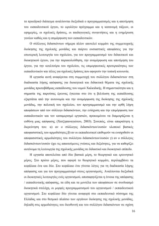 16
το προεδρικό διάταγμα αναλύονται διεξοδικά ο προγραμματισμός και η αποτίμηση
του εκπαιδευτικού έργου, το ωρολόγιο πρόγραμμα και η κατανομή τάξεων, οι
εφημερίες, οι σχολικές δράσεις, οι παιδαγωγικές συναντήσεις και η ενημέρωση
γονέων καθώς και η επιμόρφωση των εκπαιδευτικών.
Ο σύλλογος διδασκόντων σήμερα πλέον αποτελεί κομμάτι της συμμετοχικής
διοίκησης της σχολικής μονάδας και παίρνει ουσιαστικές αποφάσεις για την
εσωτερική λειτουργία του σχολείου, για τον προγραμματισμό του διδακτικού και
διοικητικού έργου, για την παρακολούθηση, την αναμόρφωση και αποτίμηση του
έργου, για την κουλτούρα του σχολείου, τις επιμορφωτικές προτεραιότητες των
εκπαιδευτικών και τέλος για σχολικές δράσεις που αφορούν την τοπική κοινωνία.
Η εργασία αυτή αναφέρεται στη συμμετοχή του συλλόγου διδασκόντων στη
διαδικασία λήψης απόφασης για διοικητικά και διδακτικά θέματα της σχολικής
μονάδας πρωτοβάθμιας εκπαίδευσης του νομού Χαλκιδικής. Η σημαντικότητα και η
σημασία της παρούσας έρευνας έγκειται στο ότι η βελτίωση της εκπαίδευσης
εξαρτάται από την αυτονομία και την αναμόρφωση της διοίκησης της σχολικής
μονάδας, την πολιτική του σχολείου, τον προγραμματισμό και την ορθή λήψη
αποφάσεων από τον σύλλογο διδασκόντων, την ενίσχυση και την επιμόρφωση των
εκπαιδευτικών και τον καταμερισμό εργασιών, προκειμένου να διαμοιράζεται η
ευθύνη μιας απόφασης (Χατζηπαναγιώτου, 2003). Συνεπώς, είναι απαραίτητη η
διερεύνηση του: α) αν ο σύλλογος διδασκόντων/ουσών υλοποιεί βασικές
αποφασιστικές του αρμοδιότητες β) αν οι εκπαιδευτικοί επιθυμούν να ενισχυθούν οι
αποφασιστικές αρμοδιότητες του συλλόγου διδασκόντων/ουσών γ) αν ο σύλλογος
διδασκόντων/ουσών έχει τις απαιτούμενες γνώσεις και δεξιότητες, για να καθορίζει
αυτόνομα τη λειτουργία της σχολικής μονάδας σε διδακτικό και διοικητικό επίπεδο.
Η εργασία αποτελείται από δύο βασικά μέρη, το θεωρητικό και ερευνητικό
μέρος. Στο πρώτο μέρος, που αφορά το θεωρητικό κομμάτι, περιλαμβάνει τα
κεφάλαια ένα και δύο. Στο κεφάλαιο ένα γίνεται λόγος για τη διαδικασία λήψης
απόφασης και για τον προγραμματισμό στους οργανισμούς. Αναλύονται διεξοδικά
οι διοικητικές λειτουργίες ενός οργανισμού, αποσαφηνίζεται η έννοια της απόφασης
/ εκπαιδευτικής απόφασης, τα είδη και τα μοντέλα των αποφάσεων σε συνδυασμό
διοικητικά στελέχη, οι μορφές προγραμματισμού του οργανισμού / εκπαιδευτικού
οργανισμού. Στο κεφάλαιο δύο γίνεται αναφορά στο εκπαιδευτικό σύστημα της
Ελλάδας και στο θεσμικό πλαίσιο των οργάνων διοίκησης της σχολικής μονάδας,
δηλαδή στις αρμοδιότητες του διευθυντή και του συλλόγου διδασκόντων σε σχέση
 