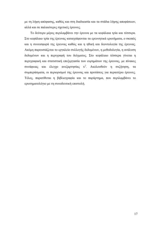 17
με τη λήψη απόφασης, καθώς και στη διαδικασία και τα στάδια λήψης αποφάσεων,
αλλά και σε παλαιότερες σχετικές έρευνες.
Το δεύτερο μέρος περιλαμβάνει την έρευνα με τα κεφάλαια τρία και τέσσερα.
Στο κεφάλαιο τρία της έρευνας καταγράφονται τα ερευνητικά ερωτήματα, ο σκοπός
και η συνεισφορά της έρευνας καθώς και η ηθική και δεοντολογία της έρευνας.
Ακόμη παρουσιάζεται το εργαλείο συλλογής δεδομένων, η μεθοδολογία, η ανάλυση
δεδομένων και η περιγραφή του δείγματος. Στο κεφάλαιο τέσσερα γίνεται η
περιγραφική και στατιστική επεξεργασία των ευρημάτων της έρευνας, με πίνακες
συνάφειας και έλεγχο ανεξαρτησίας x2
. Ακολουθούν η συζήτηση, τα
συμπεράσματα, οι περιορισμοί της έρευνας και προτάσεις για περαιτέρω έρευνες.
Τέλος, παρατίθεται η βιβλιογραφία και το παράρτημα, που περιλαμβάνει το
ερωτηματολόγιο με τη συνοδευτική επιστολή.
 