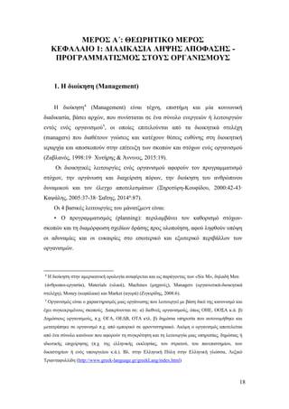 18
ΜΕΡΟΣ Α΄: ΘΕΩΡΗΤΙΚΟ ΜΕΡΟΣ
ΚΕΦΑΛΑΙΟ 1: ΔΙΑΔΙΚΑΣΙΑ ΛΗΨΗΣ ΑΠΟΦΑΣΗΣ -
ΠΡΟΓΡΑΜΜΑΤΙΣΜΟΣ ΣΤΟΥΣ ΟΡΓΑΝΙΣΜΟΥΣ
1. Η διοίκηση (Management)
Η διοίκηση4
(Management) είναι τέχνη, επιστήμη και µία κοινωνική
διαδικασία, βάσει αρχών, που συνίσταται σε ένα σύνολο ενεργειών ή λειτουργιών
εντός ενός οργανισμού5
, οι οποίες επιτελούνται από τα διοικητικά στελέχη
(managers) που διαθέτουν γνώσεις και κατέχουν θέσεις ευθύνης στη διοικητική
ιεραρχία και αποσκοπούν στην επίτευξη των σκοπών και στόχων ενός οργανισμού
(Ζαβλανός, 1998:19· Χυτήρης & Άννινος, 2015:19).
Οι διοικητικές λειτουργίες ενός οργανισμού αφορούν τον προγραμματισμό
στόχων, την οργάνωση και διαχείριση πόρων, την διοίκηση του ανθρώπινου
δυναμικού και τον έλεγχο αποτελεσμάτων (Ξηροτύρη-Κουφίδου, 2000:42-43∙
Καψάλης, 2005:37-38∙ Σαΐτης, 2014α
:87).
Οι 4 βασικές λειτουργίες του μάνατζμεντ είναι:
• Ο προγραμματισμός (planning): περιλαμβάνει τον καθορισμό στόχων-
σκοπών και τη διαμόρφωση σχεδίων δράσης προς υλοποίηση, αφού ληφθούν υπόψη
οι αδυναμίες και οι ευκαιρίες στο εσωτερικό και εξωτερικό περιβάλλον των
οργανισμών.
4
Η διοίκηση στην αμερικανική ορολογία αναφέρεται και ως παράγοντας των «Six Μ», δηλαδή Μen
(άνθρωποι-εργασία), Materials (υλικά), Machines (μηχανές), Managers (οργανωτικά-διοικητικά
στελέχη), Money (κεφάλαια) και Market (αγορά) (Ζιγκιρίδης, 2008:6).
5
Οργανισμός είναι ο χαρακτηρισμός μιας οργάνωσης που λειτουργεί με βάση δικό της κανονισμό και
έχει συγκεκριμένους σκοπούς. Διακρίνονται σε: α) διεθνείς οργανισμούς, όπως ΟHΕ, ΟΟΣA κ.ά. β)
Δημόσιους οργανισμούς, π.χ. ΟΓA, ΟΕΔB, ΟTA κτλ. β) δημόσια υπηρεσία που αυτονομήθηκε και
μετατράπηκε σε οργανισμό π.χ. από εμπορικό σε φροντιστηριακό. Ακόμη ο οργανισμός αποτελείται
από ένα σύνολο κανόνων που αφορούν τη συγκρότηση και τη λειτουργία μιας υπηρεσίας, δημόσιας ή
ιδιωτικής επιχείρησης (π.χ. της ελληνικής εκκλησίας, του στρατού, του πανεπιστημίου, των
δικαστηρίων ή ενός υπουργείου κ.ά.). Βλ. στην Ελληνική Πύλη στην Ελληνική γλώσσα, Λεξικό
Τριανταφυλλίδη (http://www.greek-language.gr/greekLang/index.html)
 