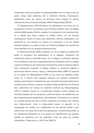 20
εναλλακτικές λύσεις που μπορούν να πραγματοποιηθούν από ένα άτομο ή από μια
ομάδα. Ακόμη λήψη απόφασης είναι η διαδικασία επίλυσης συγκεκριμένου
προβλήματος, μέσω της εύρεσης της βέλτιστης λύσης ανάμεσα σε αρκετές
εναλλακτικές λύσεις (Τυπάς & Κατσαρός, 2003:84∙ Καμπουρίδης 2002:92).
Η Χατζηπαναγιώτου (2003:44) θεωρεί την αποσαφήνιση της έννοιας και του
περιεχομένου του όρου της απόφασης αρκετά δύσκολη υπόθεση, λόγω της ύπαρξης
τεράστιας βιβλιογραφίας. Ωστόσο, αναφέρει ότι η απόφαση σε ένα οργανισμό είναι:
α) η επιλογή μιας λύσης ανάμεσα σε πλήθος λύσεων για την επίτευξη
συγκεκριμένου σκοπού β) μέρος μιας διαδικασίας επίλυσης προβλημάτων που
σχετίζονται με τους σκοπούς και στόχους του οργανισμού γ) και μια καθαρά
διοικητική πράξη με τη μορφή εντολής του διευθυντή (manager) που απευθύνεται
στους υπαλλήλους του ως ιεραρχικά εξαρτώμενα μέλη.
Η Αθανασούλα-Ρέππα (2008) επισημαίνει ότι για να ληφθεί μια απόφαση θα
πρέπει να συντρέχουν δύο προϋποθέσεις: α) να υπάρχουν τουλάχιστον δύο
εναλλακτικές λύσεις ή ακολουθία αυτών, για να υπάρχει η δυνατότητα επιλογής,
ώστε η απόφαση να μην έχει τα χαρακτηριστικά του μονόδρομου και β) να υπάρχει
η σχετική ελευθερία για την επιλογή μιας συγκεκριμένης λύσης σε σχέση με κάποιες
άλλες, διαφορετικά σταματάει να υπάρχει απόφαση σε περίπτωση επιβολής ή
αποκλεισμού κάποιων λύσεων. Ακόμη η Αθανασούλα-Ρέππα (2008:75) συμφωνεί
με τον ορισμό του Μακρυδημήτρη (1989) για την έννοια της απόφασης, καθώς
τονίζει ότι η εξουσία είναι ιεραρχικά δομημένη στο ελληνικό εκπαιδευτικό
σύστημα, οπότε θεωρεί ότι απόφαση είναι μία ενσυνείδητη διοικητική πράξη από το
ανώτερο όργανο εξουσίας, η οποία με τη μορφή εντολής απευθύνεται στα κατώτερα
μέλη, απαιτώντας την έγκαιρη και αξιόπιστη εκτέλεσή της (Μακρυδημήτρης,
1989:15). Επιπλέον, θεωρεί ότι η εκπαιδευτική απόφαση συνιστά ελεύθερη και
συνειδητή έκφραση από ένα μονομελές ή συλλογικό όργανο της εκπαίδευσης, που
έχει τη σχετική εξουσία (αρμοδιότητα, εξουσιοδότηση). Υποστηρίζει δε ότι ανάλογα
με τη μορφή εξουσίας που έχει το όργανο, αποφασίζει και στοχεύει στην επίτευξη
ενός στόχου-σκοπού. Αυτοί οι στόχοι-σκοποί μπορεί να αφορούν: α) τη
συμπεριφορά του συνόλου των εκπαιδευτικών σε μια σχολική μονάδα ή μιας
ομάδας ή και ενός ατόμου β) τα μέσα που χρησιμοποιεί η εκπαιδευτική μονάδα για
την εκπαιδευτική διαδικασία και γ) τις σχέσεις των εκπαιδευτικών μιας σχολικής
μονάδας με παράγοντες που την επηρεάζουν εντός και εκτός της μονάδας
(Αθανασούλα – Ρέππα και συν., 1999:72 και 2008:76).
 