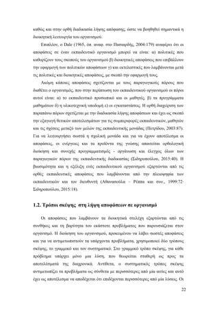 22
καθώς και στην ορθή διαδικασία λήψης απόφασης, ώστε να βοηθηθεί σημαντικά η
διοικητική λειτουργία του οργανισμού.
Επιπλέον, ο Dale (1965, όπ. αναφ. στο Πασιαρδής, 2004:179) αναφέρει ότι οι
αποφάσεις σε έναν εκπαιδευτικό οργανισμό μπορεί να είναι: α) πολιτικές που
καθορίζουν τους σκοπούς του οργανισμού β) διοικητικές αποφάσεις που επιβάλλουν
την εφαρμογή των πολιτικών αποφάσεων γ) και εκτελεστικές που λαμβάνονται μετά
τις πολιτικές και διοικητικές αποφάσεις, με σκοπό την εφαρμογή τους.
Ακόμη κάποιες αποφάσεις σχετίζονται με τους παραγωγικούς πόρους που
διαθέτει ο οργανισμός, που στην περίπτωση του εκπαιδευτικού οργανισμού οι πόροι
αυτοί είναι: α) το εκπαιδευτικό προσωπικό και οι μαθητές, β) τα προγράμματα
μαθημάτων δ) η υλικοτεχνική υποδομή ε) οι εγκαταστάσεις. Η ορθή διαχείριση των
παραπάνω πόρων σχετίζεται με την διαδικασία λήψης αποφάσεων και έχει ως σκοπό
την εξαγωγή θετικών αποτελεσμάτων για τις συμπεριφορές εκπαιδευτικών, μαθητών
και τις σχέσεις μεταξύ των μελών της εκπαιδευτικής μονάδας (Πετρίδου, 2003:87).
Για να λειτουργήσει σωστά η σχολική μονάδα και για να έχουν αποτέλεσμα οι
αποφάσεις, οι ενέργειες και τα προϊόντα της γνώσης απαιτείται ορθολογική
διοίκηση και συνεχής προγραμματισμός - οργάνωση και έλεγχος όλων των
παραγωγικών πόρων της εκπαιδευτικής διαδικασίας (Σιδηροπούλου, 2015:40). Η
βιωσιμότητα και η εξέλιξη ενός εκπαιδευτικού οργανισμού εξαρτώνται από τις
ορθές εκπαιδευτικές αποφάσεις που λαμβάνονται από την πλειοψηφία των
εκπαιδευτικών και τον διευθυντή (Αθανασούλα – Ρέππα και συν., 1999:72∙
Σιδηροπούλου, 2015:18).
1.2. Τρόποι σκέψης στη λήψη αποφάσεων σε οργανισμό
Οι αποφάσεις που λαμβάνουν τα διοικητικά στελέχη εξαρτώνται από τις
συνθήκες και τη βαρύτητα του εκάστοτε προβλήματος που παρουσιάζεται στον
οργανισμό. Η διοίκηση του οργανισμού, προκειμένου να λάβει σωστές αποφάσεις
και για να αντιμετωπιστούν τα υπάρχοντα προβλήματα, χρησιμοποιεί δύο τρόπους
σκέψης, το γραμμικό και τον συστηματικό. Στο γραμμικό τρόπο σκέψης, για κάθε
πρόβλημα υπάρχει μόνο μια λύση, που θεωρείται σταθερή ως προς τα
αποτελέσματά της διαχρονικά. Αντίθετα, ο συστηματικός τρόπος σκέψης
αντιμετωπίζει τα προβλήματα ως σύνθετα με περισσότερες από μία αιτίες και αυτό
έχει ως αποτέλεσμα να αποδέχεται ότι επιδέχονται περισσότερες από μία λύσεις. Οι
 