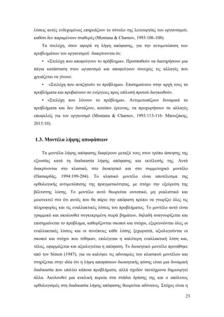 23
λύσεις αυτές ενδεχομένως επηρεάζουν το σύνολο της λειτουργίας του οργανισμού,
καθότι δεν παραμένουν σταθερές (Montana & Charnov, 1993:106-108).
Τα στελέχη, όσον αφορά τη λήψη απόφασης, για την αντιμετώπιση των
προβλημάτων του οργανισμού διακρίνονται σε:
• «Στελέχη που αποφεύγουν το πρόβλημα». Προσπαθούν να διατηρήσουν μια
πάγια κατάσταση στον οργανισμό και αποφεύγουν συνεχώς τις αλλαγές που
χρειάζεται να γίνουν.
• «Στελέχη που αναζητούν το πρόβλημα». Επισημαίνουν στην αρχή τους τα
προβλήματα και προβαίνουν σε ενέργειες προς επίλυσή προτού διογκωθούν.
• «Στελέχη που λύνουν το πρόβλημα». Αντιμετωπίζουν δυναμικά τα
προβλήματα και δεν διστάζουν, κατόπιν έρευνας, να προχωρήσουν σε αλλαγές
επωφελείς για τον οργανισμό (Montana & Charnov, 1993:113-116∙ Μπουζάκης,
2015:10).
1.3. Μοντέλα λήψης αποφάσεων
Τα μοντέλα λήψης απόφασης διαφέρουν μεταξύ τους στον τρόπο άσκησης της
εξουσίας κατά τη διαδικασία λήψης απόφασης και εκτέλεσής της. Αυτά
διακρίνονται στο κλασικό, στο διοικητικό και στο συμμετοχικό μοντέλο
(Πασιαρδής, 1994:199-204). Το κλασικό μοντέλο είναι αποτέλεσμα της
ορθολογικής αντιμετώπισης της πραγματικότητας, με στόχο την εξεύρεση της
βέλτιστης λύσης. Το μοντέλο αυτό θεωρείται ουτοπικό, μη ρεαλιστικό και
μειονεκτεί στο ότι αυτός που θα πάρει την απόφαση πρέπει να γνωρίζει όλες τις
πληροφορίες και τις εναλλακτικές λύσεις του προβλήματος. Το μοντέλο αυτό είναι
γραμμικό και ακολουθεί συγκεκριμένη σειρά βημάτων, δηλαδή αναγνωρίζεται και
επισημαίνεται το πρόβλημα, καθορίζονται σκοποί και στόχοι, εξερευνώνται όλες οι
εναλλακτικές λύσεις και οι συνέπειες κάθε λύσης ξεχωριστά, αξιολογούνται οι
σκοποί και στόχοι που τέθηκαν, επιλέγεται η καλύτερη εναλλακτική λύση και,
τέλος, εφαρμόζεται και αξιολογείται η απόφαση. Το διοικητικό μοντέλο προτάθηκε
από τον Simon (1947), για να καλύψει τις αδυναμίες του κλασικού μοντέλου και
στηρίζεται στην ιδέα ότι η λήψη αποφάσεων διοικητικής φύσης είναι μια δυναμική
διαδικασία που επιλύει κάποια προβλήματα, αλλά σχεδόν ταυτόχρονα δημιουργεί
άλλα. Ακολουθεί μια κυκλική πορεία στα στάδια δράσης της και ο απόλυτος
ορθολογισμός στη διαδικασία λήψης απόφασης θεωρείται αδύνατος. Στόχος είναι η
 