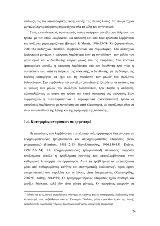 24
επιδίωξη της πιο ικανοποιητικής λύσης και όχι της τέλειας λύσης. Στο συμμετοχικό
μοντέλο λήψης απόφασης συμμετέχουν όλα τα μέλη του οργανισμού.
Στους εκπαιδευτικούς οργανισμούς ακόμη υπάρχουν μοντέλα που δείχνουν τον
τρόπο με τον οποίο λαμβάνεται μια απόφαση και από ποια πρόσωπα λαμβάνεται
και ανάλογα χαρακτηρίζονται (Everard & Morris, 1996:53-74∙ Χατζηπαναγιώτου,
2003:56) αυταρχικό, πειστικό, συμβουλευτικό και συμμετοχικό. Στο αυταρχικό
(autocratic) μοντέλο, η απόφαση λαμβάνεται πριν τη συνεδρίαση των μελών του
οργανισμού και ο διευθυντής παίρνει μόνος του τις αποφάσεις. Στο πειστικό
(persuasive) μοντέλο η απόφαση λαμβάνεται από τον διευθυντή πριν γίνει η
συνεδρίαση και, κατά τη διάρκεια της σύσκεψης, ο διευθυντής με τη δύναμη της
πειθούς καταφέρνει να έχει και τη συναίνεση των μελών του συλλόγου
διδασκόντων. Στο συμβουλευτικό μοντέλο (consultative) ζητούνται οι απόψεις και
οι γνώμες των μελών του συλλόγου διδασκόντων, πριν παρθεί η απόφαση,
εξασφαλίζοντας με αυτόν τον τρόπο την πιστή εφαρμογή της απόφασης Στον
συμμετοχικό ή συναποφασιστικό ή δημοκρατικό (codeterminate) τρόπο οι
αποφάσεις λαμβάνονται με συναίνεση και κατά πλειοψηφία, με αποτέλεσμα όλοι να
είναι συνυπεύθυνοι της λήψης και της εφαρμογής της απόφασης.
1.4. Κατηγορίες αποφάσεων σε οργανισμό
Οι αποφάσεις που λαμβάνονται στο πλαίσιο ενός οργανισμού διακρίνονται σε
προγραμματισμένες (programmed) και απρογραμμάτιστες αποφάσεις (non-
programmed) (Harrison, 1981:12-13∙ Κανελλόπουλος, 1990:130-131∙ Dubrin,
1997:152-154). Οι προγραμματισμένες (programmed) αποφάσεις αφορούν
προβλήματα εύκολα ή προβλήματα ρουτίνας που επαναλαμβάνονται στην
καθημερινή λειτουργία του οργανισμού. Αυτά τα προβλήματα αντιμετωπίζονται
μέσα από καθιερωμένους κανόνες και συστηματικές διαδικασίες7
, αφού έχουν
αντιμετωπιστεί στο παρελθόν και οι λύσεις είναι δοκιμασμένες (Καμπουρίδης,
2002:93∙ Σαΐτης, 2014α
:89). Οι προγραμματισμένες αποφάσεις έχουν σταθερή και
μεγάλη διάρκεια, αλλά δεν είναι πάντα μόνιμες. Οι αποφάσεις μπορούν να
7
Ειδικά για το ελληνικό εκπαιδευτικό σύστημα, οι κανόνες και οι συστηματικές διαδικασίες στην
πλειονότητά τους επιβάλλονται από το Υπουργείο Παιδείας, μέσω εγκυκλίων ή και της λοιπής
εκπαιδευτικής νομοθεσίας (νόμους, προεδρικά διατάγματα, υπουργικές αποφάσεις).
 