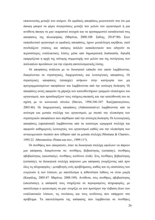 26
επικοινωνίας μεταξύ των ατόμων. Οι ομαδικές αποφάσεις μειονεκτούν στο ότι μια
άποψη μπορεί να φέρει συγκρούσεις μεταξύ των μελών του οργανισμού ή μια
αντίθετη άποψη να μην εκφραστεί ανοιχτά και να προσαρμοστεί καταδεκτικά στις
αποφάσεις της πλειοψηφίας (Μπρίνια, 2008:108∙ Σαΐτης, 2014α
:90). Στον
εκπαιδευτικό οργανισμό οι ομαδικές αποφάσεις, έχουν μεγαλύτερη ακρίβεια, γιατί
συνδυάζουν γνώσεις και απόψεις πολλών εκπαιδευτικών που οδηγούν σε
περισσότερες εναλλακτικές λύσεις μέσα από δημοκρατική διαδικασία, δηλαδή
εφαρμόζεται η αρχή της ισότιμης συμμετοχής των μελών και της συνέργειας των
πολλαπλών προτάσεων για την εύρεση αποτελεσματικής λύσης.
Οι αποφάσεις ανάλογα με το διοικητικό επίπεδο στο οποίο λαμβάνονται,
διακρίνονται σε στρατηγικές, διαχειριστικές και λειτουργικές αποφάσεις. Οι
στρατηγικές αποφάσεις (strategic) ανήκουν στην κατηγορία των μη
προγραμματισμένων αποφάσεων και λαμβάνονται από την ανώτερη διοίκηση. Οι
αποφάσεις αυτές αφορούν τη χάραξη των κατευθυντήριων γραμμών ολόκληρου του
οργανισμού, που προσδιορίζουν τους στόχους-σκοπούς και την κατεύθυνσή του σε
σχέση με το κοινωνικό σύνολο (Davies, 1994:346-347∙ Χατζηπαναγιώτου,
2003:46). Οι διαχειριστικές αποφάσεις (Administrative) λαμβάνονται από τα
ανώτερα και μεσαία στελέχη του οργανισμού, με σκοπό την υλοποίηση των
στρατηγικών αποφάσεων που πάρθηκαν από την ανώτερη διοίκηση. Οι λειτουργικές
αποφάσεις (operational) λαμβάνονται από τα κατώτερα ιεραρχικά στελέχη και
αφορούν καθημερινές λειτουργίες του οργανισμού καθώς και την υλοποίηση των
αντικειμενικών σκοπών που τέθηκαν από τα μεσαία στελέχη (Montana & Charnov,
1993:22∙ Αθανασούλα -Ρέππα και συν., 1999:117).
Οι συνθήκες που επικρατούν, όταν τα διοικητικά στελέχη οφείλουν να πάρουν
μια απόφαση, διακρίνονται σε: συνθήκες βεβαιότητας (certainty), συνθήκες
αβεβαιότητας (uncertainy), συνθήκες κινδύνου (risk). Στις συνθήκες βεβαιότητας
(certainty), τα διοικητικά στελέχη παίρνουν μια απόφαση γνωρίζοντας από πριν
όλες τις πληροφορίες - μεταβλητές ενός προβλήματος, καθώς και τις επιπτώσεις των
ενεργειών ή των λύσεων, με αποτέλεσμα η πιθανότητα λάθους να είναι μικρή
(Καψάλης, 2005:47∙ Μπρίνια, 2008:109). Αντίθετα, στις συνθήκες αβεβαιότητας
(uncertainy), η απόφασή τους στηρίζεται σε περιορισμένες πληροφορίες, με
αποτέλεσμα ο οργανισμός να μην γνωρίζει εκ των προτέρων την έκβαση όλων των
εναλλακτικών λύσεων, τις συνέπειες και τους κινδύνους που υπάρχουν στο
πρόβλημα. Τα αποτελέσματα της απόφασης που λαμβάνεται σε συνθήκες
 