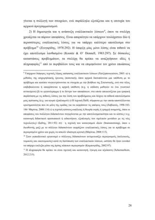 28
γίνεται η συλλογή των στοιχείων, ενώ παράλληλα εξετάζεται και η επιτυχία του
αρχικού προγραμματισμού.
2) Η δημιουργία και η ανάπτυξη εναλλακτικών λύσεων9
, όπου τα στελέχη
χρειάζεται να πάρουν αποφάσεις. Είναι απαραίτητο να υπάρχουν τουλάχιστον δύο ή
περισσότερες εναλλακτικές λύσεις για να υπάρχει καλύτερο αποτέλεσμα στο
πρόβλημα10
(Ζευγαρίδης, 1978:292). Η ύπαρξη μίας μόνο λύσης είναι πιθανό να
έχει αποτέλεσμα λανθασμένο (Koontz & O’ Donnell, 1983:297). Σε δύσκολες
καταστάσεις προβλημάτων, τα στελέχη θα πρέπει να αναζητήσουν ιδέες ή
πληροφορίες11
από το περιβάλλον τους και να επιμηκύνουν τον χρόνο επωάσεως
9
Υπάρχουν διάφορες τεχνικές λήψης απόφασης εναλλακτικών λύσεων (Χατζηπαναγιώτου, 2003: α) η
μέθοδος της επιχειρησιακής έρευνας (ποσοτική), όπου αρχικά διατυπώνεται μια υπόθεση με το
πρόβλημα και κατόπιν συγκεντρώνονται τα στοιχεία με την βοήθεια της Στατιστικής, ενώ στο τέλος
επιβεβαιώνεται ή απορρίπτεται η αρχική υπόθεση (π.χ. η επίδοση μαθητών σε ένα γνωστικό
αντικείμενο) β) το οργανόγραμμα ή το δέντρο των αποφάσεων, στο οποίο απεικονίζεται μια γραφική
παράσταση με τις πιθανές λύσεις για την λύση του προβλήματος και δείχνει τα πιθανά αποτελέσματα
μιας πρότασης (π.χ. για αγορά εξοπλισμού) γ) Η τεχνική Delfi, σύμφωνα με την οποία αποστέλλονται
ερωτηματολόγια που σε μέλη της ομάδας για να εκφράσουν τις απόψεις τους (Ζαβλανός, 1996:183-
184∙ Μπρίνια, 2008:114) ε) η τεχνική κόστους-ωφέλειας ή θεωρία ουράς ή γραμμή αναμονής, όπου οι
αποφάσεις του συλλόγου διδασκόντων συγκρίνονται με την αποτελεσματικότητα και το κόστος ( π.χ.
κατανομή διδακτικού προσωπικού ή ειδικοτήτων, εξοπλισμός των σχολικών μονάδων με τις νέες
τεχνολογίες) (Σαΐτης, 2011:92) στ) η τεχνική του καταιγισμού ιδεών (brainstorming), όπου ο
διευθυντής μαζί με το σύλλογο διδασκόντων εκφράζουν εναλλακτικές λύσεις για το πρόβλημα σε
περιορισμένο χρόνο και χωρίς να ασκούν ιδιαίτερη κριτική (Μπρίνια, 2008:113).
10
Στον εκπαιδευτικό οργανισμό ο σύλλογος διδασκόντων αντιμετωπίζει περιορισμούς (πολιτικούς,
νομικούς και οικονομικούς) κατά τη διατύπωση των εναλλακτικών λύσεων, ωστόσο θα ήταν ευνοϊκό
να υπάρχει ευελιξία μέσω της άρσης κάποιων περιορισμών (Καμπουρίδης, 2002:97).
11
Η πληροφορία θα πρέπει να είναι σχετική και κατανοητή, έγκυρη και αξιόπιστη (Schermerhorn,
2012:215).
 