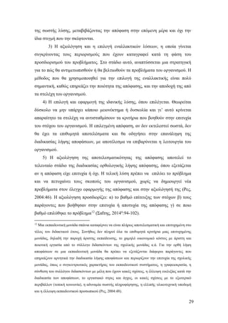 29
της σωστής λύσης, μεταβιβάζοντας την απόφαση στην επόμενη μέρα και όχι την
ίδια στιγμή που την σκέφτονται.
3) Η αξιολόγηση και η επιλογή εναλλακτικών λύσεων, η οποία γίνεται
συγκρίνοντας τους περιορισμούς που έχουν καταγραφεί κατά τη φάση του
προσδιορισμού του προβλήματος. Στο στάδιο αυτό, αναπτύσσεται μια στρατηγική
για το πώς θα αντιμετωπισθούν ή θα βελτιωθούν τα προβλήματα του οργανισμού. Η
μέθοδος που θα χρησιμοποιηθεί για την επιλογή της εναλλακτικής είναι πολύ
σημαντική, καθώς επηρεάζει την ποιότητα της απόφασης, και την αποδοχή της από
τα στελέχη του οργανισμού.
4) Η επιλογή και εφαρμογή της ιδανικής λύσης, όπου επιλέγεται. Θεωρείται
δύσκολο να μην υπάρχει κάποιο μειονέκτημα ή δυσκολία και γι’ αυτό κρίνεται
απαραίτητο τα στελέχη να αντισταθμίσουν τα κριτήρια που βοηθούν στην επιτυχία
του στόχου του οργανισμού. Η επιλεγμένη απόφαση, αν δεν εκτελεστεί σωστά, δεν
θα έχει τα επιθυμητά αποτελέσματα και θα οδηγήσει στην επανάληψη της
διαδικασίας λήψης αποφάσεων, με αποτέλεσμα να επιβαρύνεται η λειτουργία του
οργανισμού.
5) Η αξιολόγηση της αποτελεσματικότητας της απόφασης αποτελεί το
τελευταίο στάδιο της διαδικασίας ορθολογικής λήψης απόφασης, όπου εξετάζεται
αν η απόφαση είχε επιτυχία ή όχι. Η τελική λύση πρέπει να επιλύει το πρόβλημα
και να πετυχαίνει τους σκοπούς του οργανισμού, χωρίς να δημιουργεί νέα
προβλήματα στον έλεγχο εφαρμογής της απόφασης και στην αξιολόγησή της (Ρες,
2004:46). Η αξιολόγηση προσδιορίζει: α) το βαθμό επίτευξης των στόχων β) τους
παράγοντες που βοήθησαν στην επιτυχία ή αποτυχία της απόφασης γ) σε ποιο
βαθμό επιλύθηκε το πρόβλημα12
(Σαΐτης, 2014α
:94-102).
12
Μια εκπαιδευτική μονάδα σπάνια καταφέρνει να είναι πλήρως αποτελεσματική και επιτυχημένη στο
τέλος του διδακτικού έτους. Συνήθως δεν πληροί όλα τα επιθυμητά κριτήρια μιας επιτυχημένης
μονάδας, δηλαδή την παροχή άριστης εκπαίδευσης, το χαμηλό οικονομικό κόστος με άριστη και
ποιοτική εργασία από το σύλλογο διδασκόντων της σχολικής μονάδας κ.ά. Για την ορθή λήψη
αποφάσεων σε μια εκπαιδευτική μονάδα θα πρέπει να εξετάζονται διάφοροι παράγοντες που
επηρεάζουν αρνητικά την διαδικασία λήψης αποφάσεων και περιορίζουν την επιτυχία της σχολικής
μονάδας, όπως ο συγκεντρωτικός χαρακτήρας του εκπαιδευτικού συστήματος, η γραφειοκρατία, η
σύνθεση του συλλόγου διδασκόντων με μέλη που έχουν κακές σχέσεις, η έλλειψη ευελιξίας κατά την
διαδικασία των αποφάσεων, το εργασιακό στρες και άγχος, οι κακές σχέσεις με το εξωτερικό
περιβάλλον (τοπική κοινωνία), η αδυναμία σωστής πληροφόρησης, η ελλιπής υλικοτεχνική υποδομή
και η έλλειψη εκπαιδευτικού προσωπικού (Ρες, 2004:48).
 