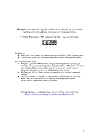 3
Η παρούσα Διπλωματική Εργασία καλύπτεται στο σύνολό της νομικά από
δημόσια άδεια πνευματικών δικαιωμάτων CreativeCommons:
Αναφορά Δημιουργού - Μη Εμπορική Χρήση - Παρόμοια Διανομή
Μπορείτε να:
• Μοιραστείτε: αντιγράψετε και αναδιανέμετε το παρόν υλικό με κάθε μέσο και τρόπο
• Προσαρμόστε: αναμείξτε, τροποποιήστε και δημιουργήστε πάνω στο παρόν υλικό
Υπό τους ακόλουθους όρους:
• Αναφορά Δημιουργού: Θα πρέπει να καταχωρίσετε αναφορά στο δημιουργό, με
σύνδεσμο της άδειας, και με αναφορά αν έχουν γίνει αλλαγές. Μπορείτε να το κάνετε
αυτό με οποιονδήποτε εύλογο τρόπο, αλλά όχι με τρόπο που να υπονοεί ότι ο
δημιουργός αποδέχεται το έργο σας ή τη χρήση που εσείς κάνετε.
• Μη Εμπορική Χρήση: Δε μπορείτε να χρησιμοποιήσετε το υλικό για εμπορικούς
σκοπούς.
• Παρόμοια Διανομή: Αν αναμείξετε, τροποποιήσετε, ή δημιουργήσετε πάνω στο
παρόν υλικό, πρέπει να διανείμετε τις δικές σας συνεισφορές υπό την ίδια
άδεια CreativeCommonsόπως και το πρωτότυπο.
Αναλυτικές πληροφορίες νομικού κώδικα στην ηλεκτρονική διεύθυνση:
https://creativecommons.org/licenses/by-nc-sa/4.0/legalcode
 