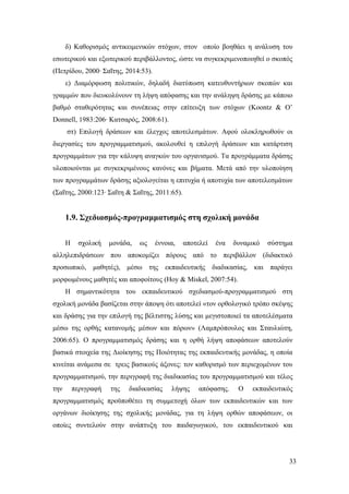 33
δ) Καθορισμός αντικειμενικών στόχων, στον οποίο βοηθάει η ανάλυση του
εσωτερικού και εξωτερικού περιβάλλοντος, ώστε να συγκεκριμενοποιηθεί ο σκοπός
(Πετρίδου, 2000∙ Σαΐτης, 2014:53).
ε) Διαμόρφωση πολιτικών, δηλαδή διατύπωση κατευθυντήριων σκοπών και
γραμμών που διευκολύνουν τη λήψη απόφασης και την ανάληψη δράσης με κάποιο
βαθμό σταθερότητας και συνέπειας στην επίτευξη των στόχων (Koontz & O’
Donnell, 1983:206∙ Κατσαρός, 2008:61).
στ) Επιλογή δράσεων και έλεγχος αποτελεσμάτων. Αφού ολοκληρωθούν οι
διεργασίες του προγραμματισμού, ακολουθεί η επιλογή δράσεων και κατάρτιση
προγραμμάτων για την κάλυψη αναγκών του οργανισμού. Τα προγράμματα δράσης
υλοποιούνται με συγκεκριμένους κανόνες και βήματα. Μετά από την υλοποίηση
των προγραμμάτων δράσης αξιολογείται η επιτυχία ή αποτυχία των αποτελεσμάτων
(Σαΐτης, 2000:123∙ Σαΐτη & Σαΐτης, 2011:65).
1.9. Σχεδιασμός-προγραμματισμός στη σχολική μονάδα
Η σχολική μονάδα, ως έννοια, αποτελεί ένα δυναμικό σύστημα
αλληλεπιδράσεων που αποκομίζει πόρους από το περιβάλλον (διδακτικό
προσωπικό, μαθητές), μέσω της εκπαιδευτικής διαδικασίας, και παράγει
μορφωμένους μαθητές και αποφοίτους (Hoy & Miskel, 2007:54).
Η σημαντικότητα του εκπαιδευτικού σχεδιασμού-προγραμματισμού στη
σχολική μονάδα βασίζεται στην άποψη ότι αποτελεί «τον ορθολογικό τρόπο σκέψης
και δράσης για την επιλογή της βέλτιστης λύσης και μεγιστοποιεί τα αποτελέσματα
μέσω της ορθής κατανομής μέσων και πόρων» (Λαμπρόπουλος και Σταυλιώτη,
2006:65). Ο προγραμματισμός δράσης και η ορθή λήψη αποφάσεων αποτελούν
βασικά στοιχεία της Διοίκησης της Ποιότητας της εκπαιδευτικής μονάδας, η οποία
κινείται ανάμεσα σε τρεις βασικούς άξονες: τον καθορισμό των περιεχομένων του
προγραμματισμού, την περιγραφή της διαδικασίας του προγραμματισμού και τέλος
την περιγραφή της διαδικασίας λήψης απόφασης. Ο εκπαιδευτικός
προγραμματισμός προϋποθέτει τη συμμετοχή όλων των εκπαιδευτικών και των
οργάνων διοίκησης της σχολικής μονάδας, για τη λήψη ορθών αποφάσεων, οι
οποίες συντελούν στην ανάπτυξη του παιδαγωγικού, του εκπαιδευτικού και
 