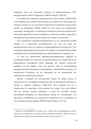 34
διοικητικού έργου του οργανισμού (Ανδρέου & Παπακωνσταντίνου, 1994∙
Χατζηπαναγιώτου, 2003:74∙ Παπαναούμ, 2000:69∙ Πετρίδου, 2003:92).
Ο εκπαιδευτικός σχεδιασμός–προγραμματισμός αφορά (Σαΐτη, 2008:99-100):
α) τον καθορισμό της εκπαιδευτικής πολιτικής που στοχεύει στην ικανοποίηση των
ατομικών αναγκών και του κοινωνικού συνόλου β) τον καθορισμό αντικειμενικών
σκοπών της εκπαίδευσης, δηλαδή ανάλογα με τους τύπους των εκπαιδευτικών
οργανισμών, διατυπώνονται οι αντίστοιχοι αντικειμενικοί σκοποί και επιλέγονται τα
μέσα που θα χρειασθούν για την υλοποίησή τους, καθώς και οι τρόποι εφαρμογής γ)
τον καθορισμό της εργασίας για την επίτευξη των στόχων του οργανισμού.
Στον εκπαιδευτικό σχεδιασμό-προγραμματισμό σε μια εκπαιδευτική μονάδα
υπάρχει: α) ο λειτουργικός προγραμματισμός που είναι ένα μέρος του
προγραμματισμού, αφορά τις τρέχουσες και βραχυπρόθεσμες λειτουργίες της15
β) ο
στρατηγικός προγραμματισμός που αφορά τους στόχους της εκπαιδευτικής μονάδας
σε διοικητικά και σε παιδαγωγικά θέματα για την πραγμάτωση του οράματός της.
Το είδος του εκπαιδευτικού σχεδιασμού-προγραμματισμού καθορίζει τα
προγράμματα δράσης που ανάλογα με τη χρονική διάρκεια τους διακρίνονται σε: α)
βραχυπρόθεσμα προγράμματα (micro planning), που αφορούν μελλοντικές
μεταβολές που θα συμβούν εντός ενός σχολικού έτους β) μακροπρόθεσμα
προγράμματα (macro planning) που περιλαμβάνουν μακροπρόθεσμες αλλαγές του
εκπαιδευτικού συστήματος και την καταγραφή και τον προσδιορισμό των
επιδιωκόμενων εκπαιδευτικών αλλαγών.
Ωστόσο, η διοίκηση των αντικειμενικών σκοπών δεν μπορεί εύκολα να
εφαρμοστεί σε όλες τις βαθμίδες εκπαίδευσης λόγω της απαίτησης διατύπωσης των
σκοπών με σαφήνεια (Ζαβλανός, 1998:118-9). Αυτό οφείλεται στο ότι οι
εκπαιδευτικοί δεν συμμετέχουν στη διατύπωση των στόχων, διότι αυτοί τίθενται
από την κεντρική εξουσία (top-down), η οποία δεν προσδίδει κίνητρα
(συνεισφοράς-ανταμοιβής) για επαγγελματική ανέλιξη των εκπαιδευτικών, ενώ
απουσιάζει η σταθερότητα του εκπαιδευτικού προσωπικού και η υποστήριξή της
στις συνεχόμενες αλλαγές (Σαΐτης, 2008:99∙ Σαΐτη & Σαΐτης, 2011:74).
15
Τρέχουσες και βραχυπρόθεσμες λειτουργίες είναι: ανάθεση τάξεων, προγραμματισμός κάλυψης
διδακτέας ύλης, παιδαγωγικές και σχολικές δράσεις, εκπαιδευτικές επισκέψεις, θέματα υγιεινής και
καθαρότητας του σχολείου, εξοπλισμός σχολικών μονάδων, σχέσεις γονέων κ.ά.
 