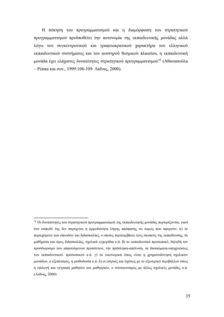 35
Η άσκηση του προγραμματισμού και η διαμόρφωση του στρατηγικού
προγραμματισμού προϋποθέτει την αυτονομία της εκπαιδευτικής μονάδας αλλά
λόγω του συγκεντρωτικού και γραφειοκρατικού χαρακτήρα του ελληνικού
εκπαιδευτικού συστήματος και του αυστηρού θεσμικού πλαισίου, η εκπαιδευτική
μονάδα έχει ελάχιστες δυνατότητες στρατηγικού προγραμματισμού16
(Αθανασούλα
– Ρέππα και συν., 1999:108-109∙ Λαΐνας, 2000).
16
Οι δυνατότητες του στρατηγικού προγραμματισμού της εκπαιδευτικής μονάδας περιορίζονται, γιατί
στο επίπεδό της δεν παρέχεται η αρμοδιότητα λήψης απόφασης σε τομείς που αφορούν: α) το
περιεχόμενο των σπουδών και διδασκαλίας, ο οποίος περιλαμβάνει τους σκοπούς της εκπαίδευσης, τα
μαθήματα και ώρες διδασκαλίας, σχολικά εγχειρίδια κ.ά. β) το εκπαιδευτικό προσωπικό, δηλαδή τον
προσδιορισμό των απαιτούμενων προσόντων, την πρόσληψη-απόλυση, τα δικαιώματα-υποχρεώσεις
του εκπαιδευτικού. προσωπικού κ.ά. γ) τα οικονομικά όπως είναι η χρηματοδότηση σχολικών
μονάδων, ο εξοπλισμός, η μισθοδοσία κ.ά. δ) οι εισροές και σχέσεις με το εξωτερικό περιβάλλον όπως
η επιλογή και εγγραφή μαθητών και μαθητριών, ο συναγωνισμός με άλλες σχολικές μονάδες κ.ά.
(Λαΐνας, 2000).
 