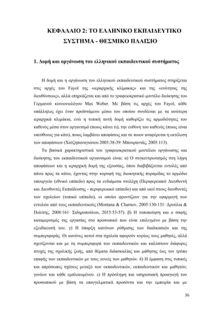 36
ΚΕΦΑΛΑΙΟ 2: ΤΟ ΕΛΛΗΝΙΚΟ ΕΚΠΑΙΔΕΥΤΙΚΟ
ΣΥΣΤΗΜΑ - ΘΕΣΜΙΚΟ ΠΛΑΙΣΙΟ
1. Δομή και οργάνωση του ελληνικού εκπαιδευτικού συστήματος
Η δομή και η οργάνωση του ελληνικού εκπαιδευτικού συστήματος στηρίζεται
στις αρχές του Fayol της «ιεραρχικής κλίμακας» και της «ενότητας της
διευθύνσεως», αλλά επηρεάζεται και από το γραφειοκρατικό μοντέλο διοίκησης του
Γερμανού κοινωνιολόγου Max Weber. Με βάση τις αρχές του Fayol, κάθε
υπάλληλος έχει έναν προϊστάμενο μέσω του οποίου συνδέεται με τα ανώτερα
ιεραρχικά κλιμάκια, ενώ η τυπική αυτή δομή καθορίζει τις αρμοδιότητες του
καθενός μέσα στον οργανισμό (ποιος κάνει τι), την ευθύνη του καθενός (ποιος είναι
υπεύθυνος για κάτι), ποιος λαμβάνει αποφάσεις και σε ποιον αναφέρεται η εκτέλεση
των αποφάσεων (Χατζηπαναγιώτου 2003:38-39∙ Μπουραντάς, 2005:113).
Τα βασικά χαρακτηριστικά του γραφειοκρατικού μοντέλου οργάνωσης και
διοίκησης του εκπαιδευτικού οργανισμού είναι: α) Ο συγκεντρωτισμός στη λήψη
αποφάσεων και η ιεραρχική δομή της εξουσίας, όπου διαβιβάζονται εντολές από
πάνω προς τα κάτω, έχοντας στην κορυφή της διοικητικής πυραμίδας το αρμόδιο
υπουργείο (εθνικό επίπεδο) προς τα ενδιάμεσα στελέχη (Περιφερειακό Διευθυντή
και Διευθυντές Εκπαίδευσης - περιφερειακό επίπεδο) και από εκεί στους διευθυντές
των σχολείων (τοπικό επίπεδο), οι οποίοι φροντίζουν για την εφαρμογή των
εντολών από τους εκπαιδευτικούς (Montana & Charnov, 2005:130-131∙ Δρούλια &
Πολίτης, 2008:161∙ Σιδηροπούλου, 2015:53-57). β) Η τυποποίηση και ο σαφής
καταμερισμός της εργασίας στο προσωπικό που είναι επιλεγμένο με βάση την
εξειδίκευσή του. γ) Η ύπαρξη κανόνων ρύθμισης των διαδικασιών και της
συμπεριφοράς. Οι κανόνες αυτοί στα σχολεία αφορούν κυρίως τους μαθητές, αλλά
σχετίζονται και με τη συμπεριφορά των εκπαιδευτικών και καλύπτουν διάφορες
πτυχές της σχολικής ζωής, από θέματα διδασκαλίας και μάθησης έως τον τρόπο
επαφής των εκπαιδευτικών με τους γονείς των μαθητών. δ) Η έμφαση στις τυπικές
και απρόσωπες σχέσεις μεταξύ των εκπαιδευτικών, εκπαιδευτικών και μαθητών,
γονέων και κάθε εμπλεκομένου. ε) Η πρόσληψη και υπηρεσιακή προαγωγή του
προσωπικού με βάση τα επαγγελματικά προσόντα και την εμπειρία και με
 