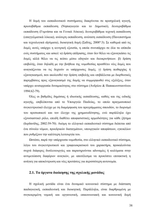 38
Η δομή του εκπαιδευτικού συστήματος διακρίνεται σε προσχολική αγωγή,
πρωτοβάθμια εκπαίδευση (Νηπιαγωγείο και το Δημοτικό), δευτεροβάθμια
εκπαίδευση (Γυμνάσια και τα Γενικά Λύκεια), δευτεροβάθμια τεχνική εκπαίδευση
(επαγγελματικά λύκεια), ανώτερη εκπαίδευση, ανώτατη εκπαίδευση (Πανεπιστήμια
και τεχνολογικά ιδρύματα), διοικητική δομή (Σαΐτης, 2008α
:3). Σε καθεμιά από τις
δομές αυτές υπάρχει η κεντρική εξουσία, η οποία συνυπάρχει σε όλα τα επίπεδα
ενός συστήματος και ασκεί: α) δράση επίδρασης, όταν δεν θέλει να εξαναγκάσει τις
δομές αλλά θέλει να τις πείσει μέσω οδηγιών και διευκρινήσεων. β) δράση
επιβολής, όταν δηλαδή με την βοήθεια της νομοθεσίας προσθέτει νέες δομές που
αναγκάζονται να τις δεχτούν οι υπάρχουσες δομές. γ) δράση πειθαρχίας ή
εξαναγκασμού, που ακολουθεί την δράση επιβολής και επιβάλλεται με διορθωτικές
παρεμβάσεις προς εξαναγκασμό της δομής να συμμορφωθεί στις εξελίξεις, όταν
υπάρχει ανισορροπία δυναμικότητας στο σύστημα (Ανδρέου & Παπακωνσταντίνου
1994:62-79).
Όλες οι βαθμίδες δημόσιας ή ιδιωτικής εκπαίδευσης, καθώς και της ειδικής
αγωγής, επιβλέπονται από το Υπουργείο Παιδείας, το οποίο πραγματοποιεί
συγκεντρωτικό έλεγχο με τη διαμόρφωση του προγράμματος σπουδών, το διορισμό
του προσωπικού και τον έλεγχο της χρηματοδότησης, ενώ παράλληλα έχει
εξουσιαστικό ρόλο, επειδή διαθέτει αποφασιστικές αρμοδιότητες για κάθε ζήτημα
(Ιορδανίδης, 2002:59-70). Ακόμη το ελληνικό εκπαιδευτικό σύστημα διέπεται από
ένα σύνολο νόμων, προεδρικών διαταγμάτων, υπουργικών αποφάσεων, εγκυκλίων
που ρυθμίζουν την καλύτερη λειτουργία του.
Ωστόσο, παρά την υπάρχουσα νομοθεσία, στο ελληνικό εκπαιδευτικό σύστημα,
λόγω του συγκεντρωτικού και γραφειοκρατικού του χαρακτήρα, προκαλούνται
συχνά διάφορες δυσλειτουργίες και παρατηρούνται αδυναμίες ή κωλύματα στην
αντιμετώπιση διαφόρων αναγκών, με αποτέλεσμα να προκύπτει επιτακτική η
ανάγκη για αποκέντρωση και νέες προτάσεις για περισσότερη αυτονομία.
2.1. Τα όργανα διοίκησης της σχολικής μονάδας
Η σχολική μονάδα είναι ένα δυναμικό κοινωνικό σύστημα με διάσταση
παιδαγωγική, εκπαιδευτική και διοικητική. Παράλληλα, είναι διαρθρωμένη με
συγκεκριμένη νομική και οργανωτική, επικοινωνιακή και κοινωνική δομή
 