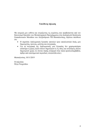 4
Υπεύθυνη Δήλωση
Με ατομική μου ευθύνη και γνωρίζοντας τις κυρώσεις που προβλέπονται από τον
Κανονισμό Σπουδών του Μεταπτυχιακού Προγράμματος στη Διοίκηση & Οργάνωση
Εκπαιδευτικών Μονάδων του Αλεξάνδρειου ΤΕΙ Θεσσαλονίκης, δηλώνω υπεύθυνα
ότι:
• Η παρούσα Διπλωματική Εργασία αποτελεί έργο αποκλειστικά δικής μου
δημιουργίας, έρευνας, μελέτης και συγγραφής.
• Για τη συγγραφή της Διπλωματικής μου Εργασίας δεν χρησιμοποίησα
ολόκληρο ή μέρος έργου άλλου δημιουργού ή τις ιδέες και αντιλήψεις άλλου
δημιουργού χωρίς να γίνεται σαφής αναφορά στην πηγή προέλευσης(βιβλίο,
άρθρο από επιστημονικό περιοδικό, ιστοσελίδα κλπ.).
Θεσσαλονίκη, 10/11/2019
Η Δηλούσα:
Όλγα Τσεχελίδου
 