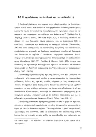 42
2.2. Οι αρμοδιότητες του διευθυντή και του υποδιευθυντή
Ο διευθυντής βρίσκεται στην κορυφή της σχολικής μονάδας και θεωρείται «
πρώτος μεταξύ ίσων». Αναλαμβάνει τη διοίκηση και είναι υπεύθυνος για την ομαλή
λειτουργία της, το συντονισμό της σχολικής ζωής, την τήρηση των νόμων και την
εφαρμογή των αποφάσεων του συλλόγου των διδασκόντων22
(Σαββουλίδου &
Λαφατζή, 2003:77∙ Σαΐτης, 2007:125). Παράλληλα, ο διευθυντής εποπτεύει και
ελέγχει την όλη διαδικασία λήψης απόφασης και, αν διαπιστώσει λάθη ή
αποκλίσεις, επαναφέρει την κατάσταση σε επιθυμητό επίπεδο (Καμπουρίδης,
2002:91). Είναι επιστημονικός και παιδαγωγικός συνεργάτης των εκπαιδευτικών,
συμβουλεύει και προσπαθεί να διορθώσει οποιαδήποτε εκπαιδευτική διαδικασία
που δυσκολεύει το σχολείο. Ο διευθυντής ενημερώνει, οργανώνει, διοικεί,
αναμορφώνει, συντονίζει και συμβάλλει στον προγραμματισμό του εκπαιδευτικού
έργου (Στραβάκου, 2003:27-9∙ Δρούλια & Πολίτης, 2008: 173). Ακόμη είναι
υπεύθυνος για την σύννομη λειτουργία του σχολείου και αποτελεί το συνδετικό
κρίκο μεταξύ του Διευθυντή Εκπαίδευσης, του Υπουργείου και των εκπαιδευτικών
(Σαΐτης, 2007:124-126).
Ο διευθυντής ως υπεύθυνος της σχολικής μονάδας, κατά την λειτουργία του
σχεδιασμού – προγραμματισμού οφείλει: α) να προγραμματίσει και να καταγράψει
μελλοντικές δράσεις της σχολικής μονάδας, σύμφωνα με τους αντικειμενικούς
σκοπούς του σχολείου β) να συγκαλέσει το σύλλογο διδασκόντων για να ληφθούν
αποφάσεις για την ανάθεση μαθημάτων, για διοικητικά (εξοπλισμός, έργα) και
εκπαιδευτικά θέματα (εορτές, συμμετοχή σε εκπαιδευτικά προγράμματα) γ) να
καταρτίσει μνημόνιο ενεργειών μαζί με το σύλλογο διδασκόντων για όλο το
διδακτικό έτος (εκπαιδευτικά, διοικητικά θέματα) (Σαΐτης, 2008:109-110).
Ο διευθυντής εκπροσωπεί την σχολική μονάδα έξω από το χώρο του σχολείου,
ωστόσο οι αποφασιστικές αρμοδιότητές του είναι περιορισμένες και ασαφείς σε
σχέση με τα άλλα διοικητικά όργανα. Το υπουργείο δεν εκχωρεί αποφασιστικές
αρμοδιότητες στο διευθυντή, ώστε να αναλαμβάνει την αποκλειστική ευθύνη
λειτουργίας της σχολικής μονάδας καθώς και πρωτοβουλίες που καθοδηγούν και
22
Ν.1566/85, άρθρο 11 και Αριθ.Φ.353.1/324/105657/Δ1/ 08-10-2002 Υ.Α., ΦΕΚ 1340 Β΄/16-10-
2002, άρθρο 27.
 