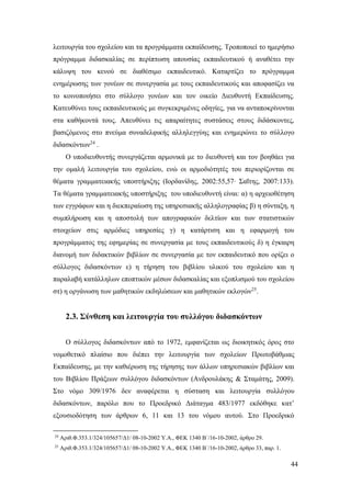 44
λειτουργία του σχολείου και τα προγράμματα εκπαίδευσης. Τροποποιεί το ημερήσιο
πρόγραμμα διδασκαλίας σε περίπτωση απουσίας εκπαιδευτικού ή αναθέτει την
κάλυψη του κενού σε διαθέσιμο εκπαιδευτικό. Καταρτίζει το πρόγραμμα
ενημέρωσης των γονέων σε συνεργασία με τους εκπαιδευτικούς και αποφασίζει να
το κοινοποιήσει στο σύλλογο γονέων και τον οικείο Διευθυντή Εκπαίδευσης.
Κατευθύνει τους εκπαιδευτικούς με συγκεκριμένες οδηγίες, για να ανταποκρίνονται
στα καθήκοντά τους. Απευθύνει τις απαραίτητες συστάσεις στους διδάσκοντες,
βασιζόμενος στο πνεύμα συναδελφικής αλληλεγγύης και ενημερώνει το σύλλογο
διδασκόντων24
.
Ο υποδιευθυντής συνεργάζεται αρμονικά με το διευθυντή και τον βοηθάει για
την ομαλή λειτουργία του σχολείου, ενώ οι αρμοδιότητές του περιορίζονται σε
θέματα γραμματειακής υποστήριξης (Ιορδανίδης, 2002:55,57∙ Σαΐτης, 2007:133).
Τα θέματα γραμματειακής υποστήριξης του υποδιευθυντή είναι: α) η αρχειοθέτηση
των εγγράφων και η διεκπεραίωση της υπηρεσιακής αλληλογραφίας β) η σύνταξη, η
συμπλήρωση και η αποστολή των απογραφικών δελτίων και των στατιστικών
στοιχείων στις αρμόδιες υπηρεσίες γ) η κατάρτιση και η εφαρμογή του
προγράμματος της εφημερίας σε συνεργασία με τους εκπαιδευτικούς δ) η έγκαιρη
διανομή των διδακτικών βιβλίων σε συνεργασία με τον εκπαιδευτικό που ορίζει ο
σύλλογος διδασκόντων ε) η τήρηση του βιβλίου υλικού του σχολείου και η
παραλαβή κατάλληλων εποπτικών μέσων διδασκαλίας και εξοπλισμού του σχολείου
στ) η οργάνωση των μαθητικών εκδηλώσεων και μαθητικών εκλογών25
.
2.3. Σύνθεση και λειτουργία του συλλόγου διδασκόντων
Ο σύλλογος διδασκόντων από το 1972, εμφανίζεται ως διοικητικός όρος στο
νομοθετικό πλαίσιο που διέπει την λειτουργία των σχολείων Πρωτοβάθμιας
Εκπαίδευσης, με την καθιέρωση της τήρησης των άλλων υπηρεσιακών βιβλίων και
του Βιβλίου Πράξεων συλλόγου διδασκόντων (Ανδρουλάκης & Σταμάτης, 2009).
Στο νόμο 309/1976 δεν αναφέρεται η σύσταση και λειτουργία συλλόγου
διδασκόντων, παρόλο που το Προεδρικό Διάταγμα 483/1977 εκδόθηκε κατ’
εξουσιοδότηση των άρθρων 6, 11 και 13 του νόμου αυτού. Στο Προεδρικό
24
Αριθ.Φ.353.1/324/105657/Δ1/ 08-10-2002 Υ.Α., ΦΕΚ 1340 Β΄/16-10-2002, άρθρο 29.
25
Αριθ.Φ.353.1/324/105657/Δ1/ 08-10-2002 Υ.Α., ΦΕΚ 1340 Β΄/16-10-2002, άρθρο 33, παρ. 1.
 