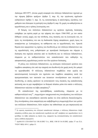 45
Διάταγμα 483/1977, γίνεται μικρή αναφορά στο σύλλογο διδασκόντων σχετικά με
την τήρηση βιβλίου πράξεων (άρθρο 2, παρ. 6), την οργάνωση σχολικών
εκδηλώσεων (άρθρο 3, παρ. 2), τις κατατακτήριες ή απολυτήριες εξετάσεις των
μαθητών που διέκοψαν τη φοίτησή τους (άρθρο 8, παρ. 8), χωρίς να καθορίζονται οι
αρμοδιότητες και ο τρόπος λειτουργίας του.
Ο θεσμός του συλλόγου διδασκόντων ως οργάνου σχολικής διοίκησης
εισάχθηκε για πρώτη φορά με την ψήφιση του νόμου 1566/1985, με τον οποίο
δόθηκαν γενικές αρχές για την σύνθεση, τους σκοπούς και τη λειτουργία του, το
έργο, τις συνεδριάσεις του και τη διαδικασία λήψης αποφάσεων, χωρίς όμως να
αναφέρονται με λεπτομέρειες τα καθήκοντα και οι αρμοδιότητές του. Αρκετά
θέματα που αφορούσαν τις σχέσεις του διευθυντή με τον σύλλογο διδασκόντων και
τις αρμοδιότητές τους ρυθμίστηκαν με προεδρικά διατάγματα και σήμερα η
διοίκηση στα σχολεία ασκείται από το διευθυντή και το σύλλογο διδασκόντων,
σύμφωνα με το καθηκοντολόγιο των εκπαιδευτικών που καθορίζει τις
αποφασιστικές αρμοδιότητες αυτών των δύο οργάνων διοίκησης.
Ο ρόλος του συλλόγου διδασκόντων, ως ανώτερου συλλογικού οργάνου που
λαμβάνει αποφάσεις είτε υπό την επιρροή του διευθυντή είτε χωρίς αυτή, δεν μπορεί
να αμφισβητηθεί. Ο σύλλογος διδασκόντων συμβάλλει στην ομαλή και
αποτελεσματική λειτουργία του σχολείου και λαμβάνει αποφάσεις κατά την
πραγματοποίηση των τακτικών και έκτακτων συνεδριάσεων που συγκαλεί ο
διευθυντής, οι οποίες οφείλουν να αντανακλούν τους σκοπούς της εκπαιδευτικής
πολιτικής και να μην παραβιάζουν το θεσμικό πλαίσιο μέσα στο οποίο ο σύλλογος
διδασκόντων καλείται να λάβει αποφάσεις26
.
Οι εκπαιδευτικοί της πρωτοβάθμιας εκπαίδευσης, σύμφωνα με το
καθηκοντολόγιό τους27
, συμμετέχουν υποχρεωτικά στις συνεδριάσεις του συλλόγου
διδασκόντων και οποιαδήποτε απουσία πρέπει να είναι απόλυτα δικαιολογημένη.
Στις συνεδριάσεις είναι απαραίτητη και επιβεβλημένη η συμμετοχή όλων των μελών
του συλλόγου διδασκόντων, διότι αυξάνει την πιθανότητα για μια παραγωγική και
26
Σε αρκετές περιπτώσεις στο ελληνικό εκπαιδευτικό σύστημα, ο σύλλογος διδασκόντων έλαβε
αποφάσεις αντίθετες προς την εκπαιδευτική νομοθεσία και καθ’ υπέρβαση των αρμοδιοτήτων του ή
αρνήθηκε να λάβει απόφαση ως όφειλε (π.χ. εφαρμογή της αυτοαξιολόγησης του εκπαιδευτικού
έργου, ανάθεση υπερωριών).
27
Αριθ.Φ.353.1/324/105657/Δ1/ 08-10-2002 Υ.Α., ΦΕΚ 1340 Β΄/16-10-2002, άρθρο 37 και Π.Δ.
79/2017 ΦΕΚ 109 Α΄, άρθρο 15.
 