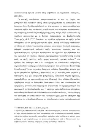 46
αποτελεσματική σχολική μονάδα, όπως επιβάλλεται και νομοθετικά (Πασιαρδής,
2004:204).
Οι τακτικές συνεδριάσεις πραγματοποιούνται: α) πριν την έναρξη των
μαθημάτων του διδακτικού έτους, οπότε προγραμματίζεται το εκπαιδευτικό και
διοικητικό έργο. Ο σύλλογος διδασκόντων πραγματοποιεί την κατανομή τάξεων και
τμημάτων, ορίζει τους υπεύθυνους εκπαιδευτικούς του ολοήμερου προγράμματος,
της ενισχυτικής διδασκαλίας και της πρωινής ζώνης. Ακόμη ορίζει εκπαιδευτικό ως
υπεύθυνο επικοινωνίας με το Κέντρο Εκπαιδευτικής και Συμβουλευτικής
Υποστήριξης (Κ.Ε.Σ.Υ)28
. Συντάσσει το ωρολόγιο πρόγραμμα και ορίζει ημέρα
συνεργασίας με του γονείς (μια φορά το μήνα). Ακόμη ο σύλλογος διδασκόντων
συντάσσει το σχέδιο αντιμετώπισης έκτακτων καταστάσεων (σεισμού, πυρκαγιάς,
σοβαρού τραυματισμού μαθητών), ορίζει προσωρινές εφημερίες έως την
οριστικοποίηση του ωρολογίου προγράμματος και οργανώνει την βιβλιοθήκη και
τον εξοπλισμό του σχολείο. Επιπλέον, προγραμματίζει τις παιδαγωγικές δράσεις
εντός και εκτός σχολείου, ορίζει ημέρες παραμονής σχολικής τσάντας29
στο
σχολείο. Στο διάστημα από 1-10 Σεπτεμβρίου, οι εκπαιδευτικοί ενδεχομένως
παρακολουθούν τις επιμορφωτικές συναντήσεις που έχει οργανώσει ο Συντονιστής
Εκπαιδευτικού Έργου, σχετικά με διδακτικές μεθόδους διδασκαλίας, αλλαγές που
έχουν προηγηθεί σε βιβλία (π.χ. θρησκευτικά) κ.ά. β) στο τέλος κάθε τριμήνου ή
τετράμηνου, π.χ. για καταχώριση βαθμολογίας, λειτουργικά θέματα σχολείου,
παρακολούθηση και ανατροφοδότηση του διδακτικού (ύλη, μέθοδοι διδασκαλίας,
προβλήματα τάξης) και διοικητικού έργου (παρεκκλίσεις από τα καθήκοντα των
εφημεριών), προτάσεις και ενέργειες για αναμόρφωση του προγραμματισμού και
προσαρμογή σε νέες διαδικασίες κ.ά. γ) κατά την ημέρα έκδοσης αποτελεσμάτων
και απολυτηρίων δ) στο τελευταίο δεκαήμερο του διδακτικού έτους, για αξιολόγηση
και αποτίμηση του εκπαιδευτικού και διοικητικού έργου, για την αποτίμηση της
απόδοσης της σχολικής μονάδας και των εκπαιδευτικών, για τις σχολικές επιδόσεις
28
Ν.4547/2018, ΦΕΚ 102 Α΄ /12-06-2018, άρθρο 11.
29
Εγκύκλιος Φ.7/ΦΜ/139107/Δ1/27-08-2018: «Η εκπαιδευτική δράση υλοποιείται τουλάχιστον δύο
(2) φορές τον μήνα για όλους τους μήνες του διδακτικού έτους. Η καθιέρωση της παραμονής σχολικής
τσάντας στο σχολείο δεν αποτελεί μια συμβολική παρέμβαση, αλλά επιδιώκεται οι μαθητές και οι
μαθήτριες να μην ασχολούνται με την προετοιμασία μαθημάτων κατά τη διάρκεια αυτών των
Σαββατοκύριακων». Η διάταξη αυτή αφορά μόνο την πρωτοβάθμια εκπαίδευση.
 