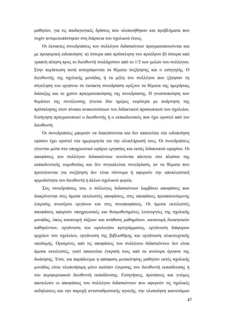 47
μαθητών, για τις παιδαγωγικές δράσεις που υλοποιήθηκαν και προβλήματα που
τυχόν αντιμετωπίστηκαν στη διάρκεια του σχολικού έτους.
Οι έκτακτες συνεδριάσεις του συλλόγου διδασκόντων πραγματοποιούνται και
με προφορική ειδοποίηση: α) ύστερα από πρόσκληση του προέδρου β) ύστερα από
γραπτή αίτηση προς το διευθυντή τουλάχιστον από το 1/3 των μελών του συλλόγου.
Στην περίπτωση αυτή αναγράφονται τα θέματα συζήτησης και ο εισηγητής. Ο
διευθυντής της σχολικής μονάδας ή τα μέλη του συλλόγου που ζήτησαν τη
σύγκληση του οργάνου σε έκτακτη συνεδρίαση ορίζουν τα θέματα της ημερήσιας
διάταξης και το χρόνο πραγματοποίησης της συνεδρίασης. Η γνωστοποίηση των
θεμάτων της συνέλευσης γίνεται δύο ημέρες νωρίτερα με ανάρτηση της
πρόσκλησης στον πίνακα ανακοινώσεων του διδακτικού προσωπικού του σχολείου.
Εισήγηση πραγματοποιεί ο διευθυντής ή ο εκπαιδευτικός που έχει οριστεί από τον
διευθυντή.
Οι συνεδριάσεις μπορούν να διακόπτονται και δεν απαιτείται νέα ειδοποίηση
εφόσον έχει οριστεί νέα ημερομηνία για την ολοκλήρωσή τους. Οι συνεδριάσεις
γίνονται μέσα στο υποχρεωτικό ωράριο εργασίας και εκτός διδακτικού ωραρίου. Οι
αποφάσεις του συλλόγου διδασκόντων κινούνται πάντοτε στο πλαίσιο της
εκπαιδευτικής νομοθεσίας και δεν συγκαλείται συνεδρίαση, αν τα θέματα που
προτείνονται για συζήτηση δεν είναι σύννομα ή αφορούν την αποκλειστική
αρμοδιότητα του διευθυντή ή άλλου σχολικού φορέα.
Στις συνεδριάσεις του, ο σύλλογος διδασκόντων λαμβάνει αποφάσεις που
διακρίνονται στις άμεσα εκτελεστές αποφάσεις, στις αποφάσεις προαπαιτούμενης
έγκρισης ανωτέρου οργάνου και στις συναποφάσεις. Οι άμεσα εκτελεστές
αποφάσεις αφορούν υποχρεωτικές και θεσμοθετημένες λειτουργίες της σχολικής
μονάδας, όπως κατανομή τάξεων και ανάθεση μαθημάτων, κατανομή διοικητικών
καθηκόντων, οργάνωση του ωρολογίου προγράμματος, οργάνωση διάφορων
αρχείων του σχολείου, οργάνωση της βιβλιοθήκης και οργάνωση υλικοτεχνικής
υποδομής. Ορισμένες από τις αποφάσεις του συλλόγου διδασκόντων δεν είναι
άμεσα εκτελεστές, γιατί απαιτείται έγκρισή τους από τα ανώτερα όργανα της
διοίκησης. Έτσι, για παράδειγμα η απόφαση μετακίνησης μαθητών εκτός σχολικής
μονάδας είναι υλοποιήσιμη μόνο κατόπιν έγκρισης του διευθυντή εκπαίδευσης ή
του περιφερειακού διευθυντή εκπαίδευσης. Εισηγήσεις, προτάσεις και γνώμες
αποτελούν οι αποφάσεις του συλλόγου διδασκόντων που αφορούν τις σχολικές
εκδηλώσεις και την παροχή αντισταθμιστικής αγωγής, την υλοποίηση καινοτόμων
 