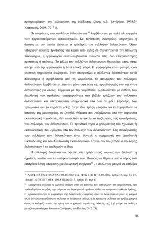 48
προγραμμάτων, την αξιοποίηση της ευέλικτης ζώνης κ.ά. (Ανδρέου, 1998:3∙
Κατσαρός, 2008: 70-71).
Οι αποφάσεις του συλλόγου διδασκόντων30
λαμβάνονται με απλή πλειοψηφία
των παρευρισκόμενων εκπαιδευτικών. Σε περίπτωση ισοψηφίας, υπερισχύει η
άποψη με την οποία τάσσεται ο πρόεδρος του συλλόγου διδασκόντων. Όταν
υπάρχουν αρκετές προτάσεις και καμιά από αυτές δε συγκεντρώνει την απόλυτη
πλειοψηφία, η ψηφοφορία επαναλαμβάνεται ανάμεσα στις δύο επικρατέστερες
προτάσεις ή απόψεις. Το μέλος του συλλόγου διδασκόντων θεωρείται απόν, όταν
απέχει από την ψηφοφορία ή δίνει λευκή ψήφο. Η ψηφοφορία είναι φανερή, ενώ
μυστική ψηφοφορία διεξάγεται, όταν αποφασίζει ο σύλλογος διδασκόντων κατά
πλειοψηφία ή προβλέπεται από τη νομοθεσία. Οι αποφάσεις του συλλόγου
διδασκόντων λαμβάνονται πάντοτε μέσα στα όρια της αρμοδιότητάς του και είναι
δεσμευτικές για όλους. Σύμφωνα με την νομοθεσία, υλοποιούνται με ευθύνη του
διευθυντή του σχολείου, καταχωρούνται στο βιβλίο πράξεων του συλλόγου
διδασκόντων και υπογράφονται υποχρεωτικά από όλα τα μέλη (πρόεδρο, τον
γραμματέα και τα παρόντα μέλη). Στην ίδια πράξη μπορούν να καταχωρηθούν οι
απόψεις της μειοψηφίας, αν ζητηθεί. Θέματα που ρυθμίζονται από την ισχύουσα
εκπαιδευτική νομοθεσία, δεν αποτελούν αντικείμενο συζήτησης στις συνεδριάσεις
του συλλόγου των διδασκόντων. Τα πρακτικά τηρεί ο γραμματέας του σχολείου ή
εκπαιδευτικός που ορίζεται από τον σύλλογο των διδασκόντων. Στις συνεδριάσεις
του συλλόγου των διδασκόντων είναι δυνατή η συμμετοχή του Διευθυντή
Εκπαίδευσης και του Συντονιστή Εκπαιδευτικού Έργου, εάν το ζητήσει ο σύλλογος
διδασκόντων ή το επιθυμούν οι ίδιοι.
Ο σύλλογος διδασκόντων οφείλει να τηρήσει τους νόμους που διέπουν τη
σχολική μονάδα και το καθηκοντολόγιό του. Ωστόσο, σε θέματα που ο νόμος τού
επιτρέπει λήψη απόφασης με διακριτική ευχέρεια31
, ο σύλλογος μπορεί να επιλέξει
30
Αριθ.Φ.353.1/324/105657/Δ1/ 08-10-2002 Υ.Α., ΦΕΚ 1340 Β΄/16-10-2002, άρθρο 37, παρ. 14, 15,
16 και Π.Δ. 79/2017, ΦΕΚ 109 Α'/01-08-2017, άρθρο 15, παρ. 6.
31
«Διακριτική ευχέρεια ή εξουσία υπάρχει όταν οι κανόνες που καθορίζουν την αρμοδιότητα, δεν
προκαθορίζουν ακριβώς την ενέργεια του διοικητικού οργάνου, αλλά του αφήνουν ελευθερία δράσης.
Η αρμοδιότητα έχει το χαρακτήρα της διακριτικής ευχέρειας, όταν το διοικητικό όργανο: α) μπορεί
αλλά δεν έχει υποχρέωση να εκδώσει τη διοικητική πράξη, ή β) πρέπει να εκδώσει την πράξη, μπορεί
όμως να καθορίζει κατά την κρίση του το χρονικό σημείο της έκδοσής της ή γ) μπορεί να επιλέξει
μεταξύ περισσότερων λύσεων» (Συνήγορος του Πολίτη, 2012: 28).
 