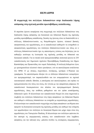 5
ΠΕΡΙΛΗΨΗ
Η συμμετοχή του συλλόγου διδασκόντων στην διαδικασία λήψης
απόφασης στη σχολική μονάδα πρωτοβάθμιας εκπαίδευσης.
Η παρούσα έρευνα αναφέρεται στη συμμετοχή του συλλόγου διδασκόντων στη
διαδικασία λήψης απόφασης για διοικητικά και διδακτικά θέματα της σχολικής
μονάδας πρωτοβάθμιας εκπαίδευσης. Σκοπός της έρευνας είναι να διαπιστωθεί αν ο
σύλλογος διδασκόντων/ουσών, ως θεσμοθετημένο όργανο, υλοποιεί βασικές
αποφασιστικές του αρμοδιότητες, αν οι εκπαιδευτικοί επιθυμούν να ενισχυθούν οι
αποφασιστικές αρμοδιότητες του συλλόγου διδασκόντων/ουσών και τέλος αν ο
σύλλογος διδασκόντων/ουσών έχει τις απαιτούμενες γνώσεις και δεξιότητες για να
καθορίζει αυτόνομα τη λειτουργία της σχολικής μονάδας σε διδακτικό και
διοικητικό επίπεδο. Για το σκοπό αυτό πραγματοποιήθηκε ποσοτική έρευνα σε 255
εκπαιδευτικούς των δημοτικών σχολείων Πρωτοβάθμιας Εκπαίδευσης του δήμου
Κασσάνδρας και Προποντίδας του νομού Χαλκιδικής. Η συλλογή δεδομένων έγινε
με ερωτηματολόγιο κλειστού τύπου ερωτήσεων, ενώ τα αποτελέσματα αναλύονται
στο SPSS 13 με πίνακες συχνοτήτων, συνάφειας, κριτήρια x²-Pearson και
γραφήματα. Τα αποτελέσματα έδειξαν ότι οι σύλλογοι διδασκόντων καταρτίζουν
τον προγραμματισμό, τον παρακολουθούν και τον αναμορφώνουν σε σχετικά
ικανοποιητικό επίπεδο. Ωστόσο, η αποτίμηση των αποτελεσμάτων, που πρέπει να
πραγματοποιείται στο τέλος του έτους, δεν γίνεται με την απαραίτητη επάρκεια. Οι
εκπαιδευτικοί διεκπεραιώνουν στο πλαίσιο του προγραμματισμού βασικές
αρμοδιότητες, όπως την ανάθεση μαθημάτων και τον τρόπο αναπλήρωσης
διδακτικών ωρών. Η πλειονότητα των εκπαιδευτικών θεωρεί ότι είναι σημαντική η
συμβολή του συλλόγου διδασκόντων στη λήψη αποφάσεων για διδακτικά θέματα
και επιθυμεί ο σύλλογος διδασκόντων να ενισχυθεί με περισσότερες αρμοδιότητες.
Η πλειονότητα των εκπαιδευτικών συμμετέχει στη λήψη αποφάσεων για θέματα που
αφορούν τη διοικητική λειτουργία της σχολικής μονάδας και επιθυμεί την ενίσχυση
των αρμοδιοτήτων του συλλόγου σε διοικητικά θέματα που μέχρι τώρα είναι στις
αρμοδιότητες του Υπουργείου Παιδείας. Η πλειονότητα των συλλόγων φαίνεται ότι
δεν αποτιμά τις επιμορφωτικές ανάγκες των εκπαιδευτικών ούτε λαμβάνει
αποφάσεις για την κάλυψή τους· μάλιστα συνδέει τις ανεπαρκείς επιμορφωτικές
 