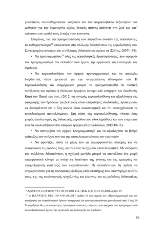 50
γνωστικών, συναισθηματικών, νοητικών και των ψυχοκινητικών δεξιοτήτων των
μαθητών για την δημιουργία αξιών, θετικής στάσης απέναντι στη ζωή και κατ’
επέκταση την ομαλή τους ένταξη στην κοινωνία.
Επομένως, για την πραγματοποίηση των παραπάνω σκοπών της εκπαίδευσης,
το καθηκοντολόγιο32
υποδεικνύει στο σύλλογο διδασκόντων τις αρμοδιότητές του.
Συγκεκριμένα αναφέρει ότι ο σύλλογος διδασκόντων πρέπει να (Σαΐτης, 2007α
:159):
• Να προγραμματίσει33
όλες τις εκπαιδευτικές δραστηριότητες, που αφορούν
τον προγραμματισμό του εκπαιδευτικού έργου, την οργάνωση και λειτουργία του
σχολείου.
• Να παρακολουθήσει τον αρχικό προγραμματισμό και να παρέμβει
διορθωτικά, όπου χρειαστεί για την αντιμετώπιση αδυναμιών του. Η
παρακολούθηση και αναμόρφωση μπορεί να πραγματοποιηθεί σε τακτική
συνέλευση του πρώτου ή δεύτερου τριμήνου ύστερα από εισήγηση του διευθυντή.
Κατά τον Πασιά και συν., (2012) «η συνεχής παρακολούθηση και αξιολόγηση της
εφαρμογής των δράσεων για βελτίωση είναι απαραίτητες διαδικασίες, προκειμένου
να διασφαλιστεί ότι η όλη πορεία είναι ικανοποιητική και ότι επιτυγχάνονται τα
προσδοκώμενα αποτελέσματα». Στη φάση της παρακολούθησης, γίνεται ένας
μικρός απολογισμός της διδακτικής περιόδου που ολοκληρώθηκε και των ενεργειών
που θα ακολουθήσουν στο επόμενο τρίμηνο (Κοτινοπούλου, 2015:10-13).
• Να αποτιμήσει τον αρχικό προγραμματισμό και να αξιολογήσει το βαθμό
επίτευξης των στόχων του και την αποτελεσματικότητα των ενεργειών.
• Να φροντίζει, ώστε τα μέλη του να επιμορφώνονται συνεχώς και να
ανανεώνουν τις γνώσεις τους, για να είναι το σχολείο αποτελεσματικό. Με απόφαση
του συλλόγου διδασκόντων, η σχολική μονάδα μπορεί να αποτελέσει ένα μικρό
επιμορφωτικό κέντρο με στόχο τη διακίνηση της γνώσης και της εμπειρίας για
επαγγελματική ανάπτυξη των εκπαιδευτικών. Οι εκπαιδευτικοί θα πρέπει να
ενημερώνονται για τις πρόσφατες εξελίξεις κάθε επιστήμης που υποστηρίζει το έργο
τους, π.χ. της παιδαγωγικής ψυχολογίας και έρευνας, για τις μεθόδους διδασκαλίας
32
Αριθ.Φ.353.1/324/105657/Δ1/ 08-10-2002 Υ.Α., ΦΕΚ 1340 Β΄/16-10-2002, άρθρο 39.
33
το Π.Δ.79/2017, ΦΕΚ 109 Α'/01-08-2017, άρθρο 10 που αφορά τον «Προγραμματισμό και την
αποτίμηση του εκπαιδευτικού έργου» αναφέρεται ότι πραγματοποιούνται χρονολογικά από 1 έως 10
Σεπτεμβρίου όλες οι απαραίτητες προπαρασκευαστικές ενέργειες που αφορούν τον προγραμματισμό
του εκπαιδευτικού έργου, την οργάνωση και λειτουργία του σχολείου.
 