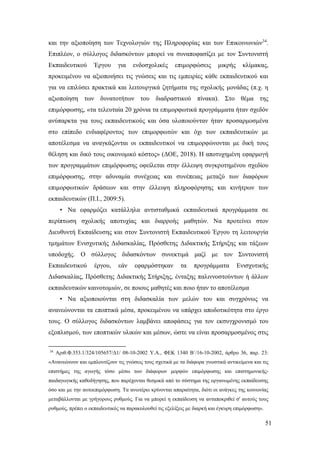 51
και την αξιοποίηση των Τεχνολογιών της Πληροφορίας και των Επικοινωνιών34
.
Επιπλέον, ο σύλλογος διδασκόντων μπορεί να συναποφασίζει με τον Συντονιστή
Εκπαιδευτικού Έργου για ενδοσχολικές επιμορφώσεις μικρής κλίμακας,
προκειμένου να αξιοποιήσει τις γνώσεις και τις εμπειρίες κάθε εκπαιδευτικού και
για να επιλύσει πρακτικά και λειτουργικά ζητήματα της σχολικής μονάδας (π.χ. η
αξιοποίηση των δυνατοτήτων του διαδραστικού πίνακα). Στο θέμα της
επιμόρφωσης, «τα τελευταία 20 χρόνια τα επιμορφωτικά προγράμματα ήταν σχεδόν
ανύπαρκτα για τους εκπαιδευτικούς και όσα υλοποιούνταν ήταν προσαρμοσμένα
στο επίπεδο ενδιαφέροντος των επιμορφωτών και όχι των εκπαιδευτικών με
αποτέλεσμα να αναγκάζονται οι εκπαιδευτικοί να επιμορφώνονται με δική τους
θέληση και δικό τους οικονομικό κόστος» (ΔΟΕ, 2018). Η αποτυχημένη εφαρμογή
των προγραμμάτων επιμόρφωσης οφείλεται στην έλλειψη συγκροτημένου σχεδίου
επιμόρφωσης, στην αδυναμία συνέχειας και συνέπειας μεταξύ των διαφόρων
επιμορφωτικών δράσεων και στην έλλειψη πληροφόρησης και κινήτρων των
εκπαιδευτικών (Π.Ι., 2009:5).
• Να εφαρμόζει κατάλληλα αντισταθμικά εκπαιδευτικά προγράμματα σε
περίπτωση σχολικής αποτυχίας και διαρροής μαθητών. Να προτείνει στον
Διευθυντή Εκπαίδευσης και στον Συντονιστή Εκπαιδευτικού Έργου τη λειτουργία
τμημάτων Ενισχυτικής Διδασκαλίας, Πρόσθετης Διδακτικής Στήριξης και τάξεων
υποδοχής. Ο σύλλογος διδασκόντων συνεκτιμά μαζί με τον Συντονιστή
Εκπαιδευτικού έργου, εάν εφαρμόστηκαν τα προγράμματα Ενισχυτικής
Διδασκαλίας, Πρόσθετης Διδακτικής Στήριξης, ένταξης παλιννοστούντων ή άλλων
εκπαιδευτικών καινοτομιών, σε ποιους μαθητές και ποιο ήταν το αποτέλεσμα
• Να αξιοποιούνται στη διδασκαλία των μελών του και συγχρόνως να
ανανεώνονται τα εποπτικά μέσα, προκειμένου να υπάρχει αποδοτικότητα στο έργο
τους. Ο σύλλογος διδασκόντων λαμβάνει αποφάσεις για τον εκσυγχρονισμό του
εξοπλισμού, των εποπτικών υλικών και μέσων, ώστε να είναι προσαρμοσμένος στις
34
Αριθ.Φ.353.1/324/105657/Δ1/ 08-10-2002 Υ.Α., ΦΕΚ 1340 Β΄/16-10-2002, άρθρο 36, παρ. 23:
«Ανανεώνουν και εμπλουτίζουν τις γνώσεις τους σχετικά με τα διάφορα γνωστικά αντικείμενα και τις
επιστήμες της αγωγής τόσο μέσω των διάφορων μορφών επιμόρφωσης και επιστημονικής-
παιδαγωγικής καθοδήγησης, που παρέχονται θεσμικά από το σύστημα της οργανωμένης εκπαίδευσης
όσο και με την αυτοεπιμόρφωση. Τα ανωτέρω κρίνονται απαραίτητα, διότι οι ανάγκες της κοινωνίας
μεταβάλλονται με γρήγορους ρυθμούς. Για να μπορεί η εκπαίδευση να ανταποκριθεί σ' αυτούς τους
ρυθμούς, πρέπει ο εκπαιδευτικός να παρακολουθεί τις εξελίξεις με διαρκή και έγκυρη επιμόρφωση».
 