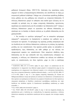 54
μαθητικού δυναμικού (Dean, 1995:73-74). Απάντηση στις προκλήσεις αυτές
επιχειρεί να δώσει η διαφοροποιημένη διδασκαλία, που απευθύνεται σε τάξεις με
ανομοιογενή μαθητικό πληθυσμό. Υπάρχει και η δυνατότητα πρόσθετης βοήθειας
στους μαθητές και στις μαθήτριες που υστερούν με ενισχυτική διδασκαλία. Ο
σύλλογος διδασκόντων μπορεί να καθορίσει ποια παιδιά έχουν ελλείψεις και να
εισηγηθεί τη φοίτησή τους σε τμήμα ενισχυτικής διδασκαλίας, προτείνοντας
παράλληλα και εκπαιδευτικούς που θα αναλάβουν την διδασκαλία αυτή39
. Ακόμη ο
σύλλογος διδασκόντων μπορεί να οργανώσει την αίθουσα διδασκαλίας με
εξοπλισμό και να διατάξει τα θρανία ανάλογα με τη μέθοδο διδασκαλίας που θα
χρησιμοποιηθεί.
• Να συντάξει το ωρολόγιο πρόγραμμα40
και να καταρτίσει πρόγραμμα
εφημεριών41
, προκειμένου να διασφαλιστεί η ασφάλεια των μαθητών και η
λειτουργία του σχολείου. Το πρόγραμμα της σχολικής μονάδας καταρτίζεται από
τον διευθυντή και τον σύλλογο διδασκόντων, ανάλογα με τις ανάγκες της σχολικής
μονάδας και των εκπαιδευτικών. Στη σχολική μονάδα πρέπει να καλυφθούν οι
προβλεπόμενες ώρες διδασκαλίας για κάθε μάθημα με την κάλυψη του
υποχρεωτικού ωραρίου των εκπαιδευτικών. Όταν απομένουν αδιάθετες ώρες
διδασκαλίας και δεν έχει εκδηλωθεί από τους εκπαιδευτικούς ενδιαφέρον για
υπερωρίες, ο σύλλογος των διδασκόντων αναθέτει την κάλυψη των αδιάθετων
ωρών, σε εκπαιδευτικούς του ίδιου σχολείου, μέχρι να γίνει η πρόσληψη
39
Ν.4203/2013, ΦΕΚ 235 Α΄/1-11-2013, άρθρο 25, παρ.1, εδαφ.6: «οι εκπαιδευτικοί που δεν
συμπληρώνουν το υποχρεωτικό τους διδακτικό ωράριο μπορούν να απασχολούνται μέχρι και της
συμπληρώσεως του υποχρεωτικού τους διδακτικού ωραρίου: α) σε ενδοσχολικές δραστηριότητες,
όπως είναι η ενισχυτική διδασκαλία, η πρόσθετη διδακτική στήριξη…» και Π.Δ. 462/1991, ΦΕΚ 171
Α΄/11-11-1991, άρθρο 5, παρ. 8: «…Στα τμήματα ενισχυτικής διδασκαλίας [Ν. Γλώσσα και
Μαθηματικά] διδάσκουν ύστερα από πρόταση του συλλόγου των διδασκόντων: α) Εκπαιδευτικοί του
ίδιου σχολείου για συμπλήρωση του διδακτικού τους ωραρίου β. Εκπαιδευτικοί του ίδιου σχολείου με
υπερωριακή απασχόληση γ) Πρόσθετοι εκπαιδευτικοί πρωτοβάθμιας εκπαίδευσης που τυχόν
διατίθενται στα πολυθέσια σχολεία. δ) Εκπαιδευτικοί πρωτοβάθμιας εκπαίδευσης με ωριαία
αντιμισθία...».
40
Π.Δ. 79/2017, ΦΕΚ 109 Α'/01-08-2017, άρθρο 11.
41
Π.Δ. 79/2017, ΦΕΚ 109 Α'/01-08-2017, άρθρο 12, παρ. 4. Από την υποχρέωση άσκησής της
απαλλάσσονται μόνο ο διευθυντής και ο υποδιευθυντής. Σε εξαιρετικές περιπτώσεις ο σύλλογος
διδασκόντων αποφασίζει και απαλλάσσει εκπαιδευτικό από την εφημερία, όταν συντρέχει επαρκής
λόγος.
 
